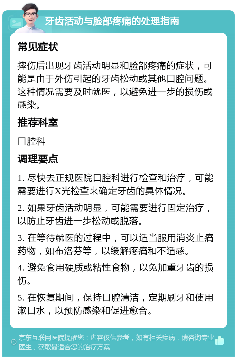 牙齿活动与脸部疼痛的处理指南 常见症状 摔伤后出现牙齿活动明显和脸部疼痛的症状，可能是由于外伤引起的牙齿松动或其他口腔问题。这种情况需要及时就医，以避免进一步的损伤或感染。 推荐科室 口腔科 调理要点 1. 尽快去正规医院口腔科进行检查和治疗，可能需要进行X光检查来确定牙齿的具体情况。 2. 如果牙齿活动明显，可能需要进行固定治疗，以防止牙齿进一步松动或脱落。 3. 在等待就医的过程中，可以适当服用消炎止痛药物，如布洛芬等，以缓解疼痛和不适感。 4. 避免食用硬质或粘性食物，以免加重牙齿的损伤。 5. 在恢复期间，保持口腔清洁，定期刷牙和使用漱口水，以预防感染和促进愈合。