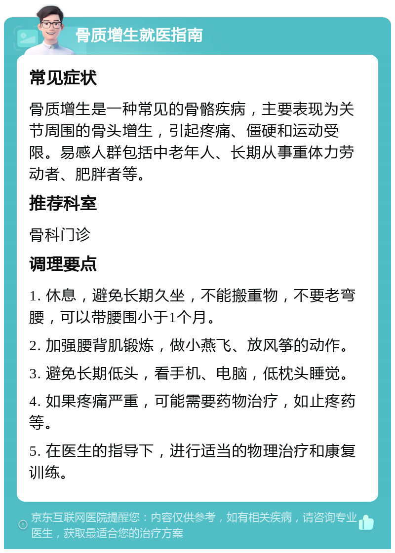 骨质增生就医指南 常见症状 骨质增生是一种常见的骨骼疾病，主要表现为关节周围的骨头增生，引起疼痛、僵硬和运动受限。易感人群包括中老年人、长期从事重体力劳动者、肥胖者等。 推荐科室 骨科门诊 调理要点 1. 休息，避免长期久坐，不能搬重物，不要老弯腰，可以带腰围小于1个月。 2. 加强腰背肌锻炼，做小燕飞、放风筝的动作。 3. 避免长期低头，看手机、电脑，低枕头睡觉。 4. 如果疼痛严重，可能需要药物治疗，如止疼药等。 5. 在医生的指导下，进行适当的物理治疗和康复训练。