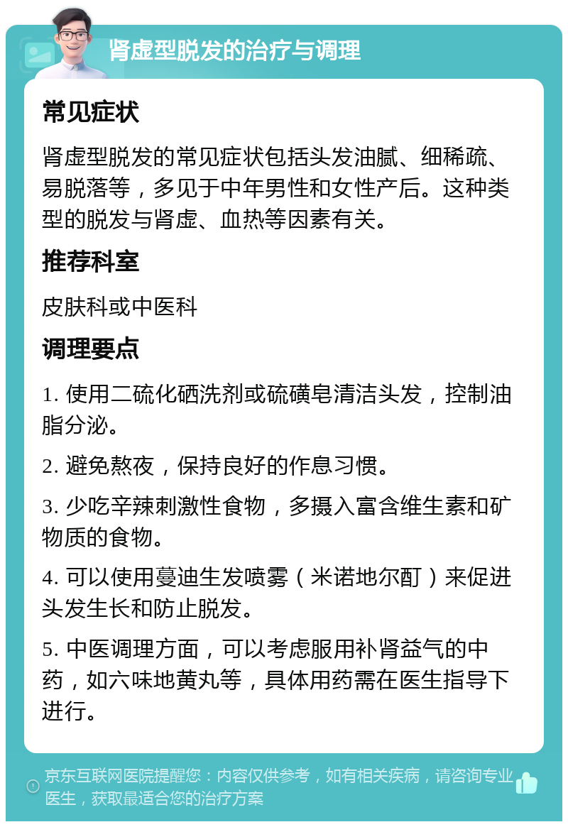 肾虚型脱发的治疗与调理 常见症状 肾虚型脱发的常见症状包括头发油腻、细稀疏、易脱落等，多见于中年男性和女性产后。这种类型的脱发与肾虚、血热等因素有关。 推荐科室 皮肤科或中医科 调理要点 1. 使用二硫化硒洗剂或硫磺皂清洁头发，控制油脂分泌。 2. 避免熬夜，保持良好的作息习惯。 3. 少吃辛辣刺激性食物，多摄入富含维生素和矿物质的食物。 4. 可以使用蔓迪生发喷雾（米诺地尔酊）来促进头发生长和防止脱发。 5. 中医调理方面，可以考虑服用补肾益气的中药，如六味地黄丸等，具体用药需在医生指导下进行。