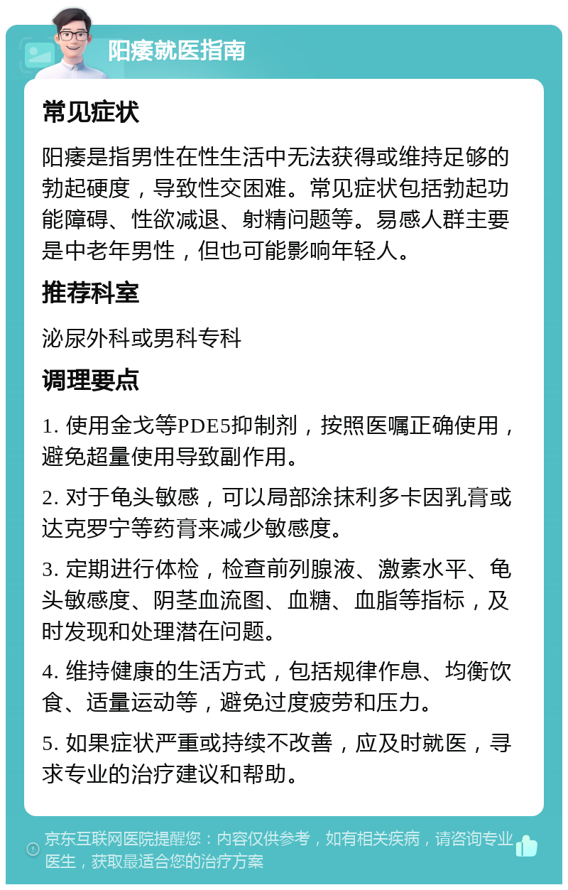 阳痿就医指南 常见症状 阳痿是指男性在性生活中无法获得或维持足够的勃起硬度，导致性交困难。常见症状包括勃起功能障碍、性欲减退、射精问题等。易感人群主要是中老年男性，但也可能影响年轻人。 推荐科室 泌尿外科或男科专科 调理要点 1. 使用金戈等PDE5抑制剂，按照医嘱正确使用，避免超量使用导致副作用。 2. 对于龟头敏感，可以局部涂抹利多卡因乳膏或达克罗宁等药膏来减少敏感度。 3. 定期进行体检，检查前列腺液、激素水平、龟头敏感度、阴茎血流图、血糖、血脂等指标，及时发现和处理潜在问题。 4. 维持健康的生活方式，包括规律作息、均衡饮食、适量运动等，避免过度疲劳和压力。 5. 如果症状严重或持续不改善，应及时就医，寻求专业的治疗建议和帮助。