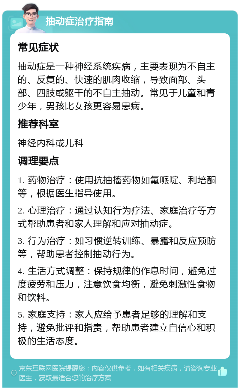 抽动症治疗指南 常见症状 抽动症是一种神经系统疾病，主要表现为不自主的、反复的、快速的肌肉收缩，导致面部、头部、四肢或躯干的不自主抽动。常见于儿童和青少年，男孩比女孩更容易患病。 推荐科室 神经内科或儿科 调理要点 1. 药物治疗：使用抗抽搐药物如氟哌啶、利培酮等，根据医生指导使用。 2. 心理治疗：通过认知行为疗法、家庭治疗等方式帮助患者和家人理解和应对抽动症。 3. 行为治疗：如习惯逆转训练、暴露和反应预防等，帮助患者控制抽动行为。 4. 生活方式调整：保持规律的作息时间，避免过度疲劳和压力，注意饮食均衡，避免刺激性食物和饮料。 5. 家庭支持：家人应给予患者足够的理解和支持，避免批评和指责，帮助患者建立自信心和积极的生活态度。