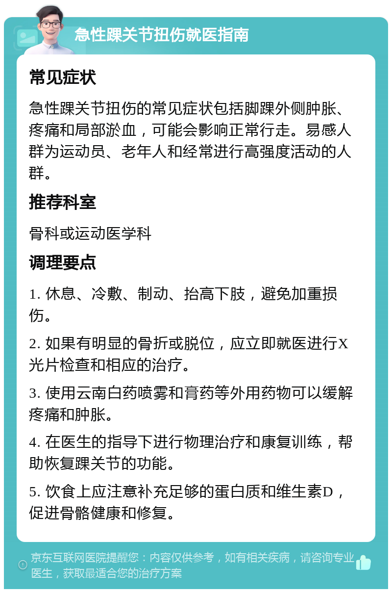 急性踝关节扭伤就医指南 常见症状 急性踝关节扭伤的常见症状包括脚踝外侧肿胀、疼痛和局部淤血，可能会影响正常行走。易感人群为运动员、老年人和经常进行高强度活动的人群。 推荐科室 骨科或运动医学科 调理要点 1. 休息、冷敷、制动、抬高下肢，避免加重损伤。 2. 如果有明显的骨折或脱位，应立即就医进行X光片检查和相应的治疗。 3. 使用云南白药喷雾和膏药等外用药物可以缓解疼痛和肿胀。 4. 在医生的指导下进行物理治疗和康复训练，帮助恢复踝关节的功能。 5. 饮食上应注意补充足够的蛋白质和维生素D，促进骨骼健康和修复。