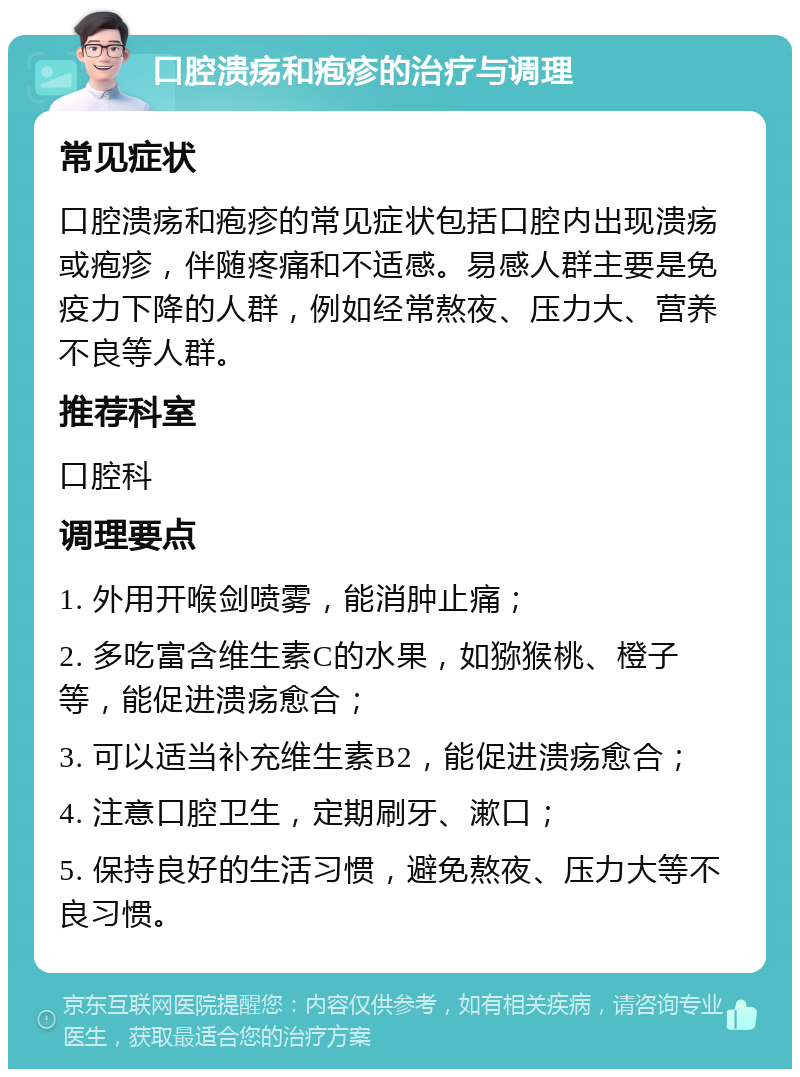 口腔溃疡和疱疹的治疗与调理 常见症状 口腔溃疡和疱疹的常见症状包括口腔内出现溃疡或疱疹，伴随疼痛和不适感。易感人群主要是免疫力下降的人群，例如经常熬夜、压力大、营养不良等人群。 推荐科室 口腔科 调理要点 1. 外用开喉剑喷雾，能消肿止痛； 2. 多吃富含维生素C的水果，如猕猴桃、橙子等，能促进溃疡愈合； 3. 可以适当补充维生素B2，能促进溃疡愈合； 4. 注意口腔卫生，定期刷牙、漱口； 5. 保持良好的生活习惯，避免熬夜、压力大等不良习惯。