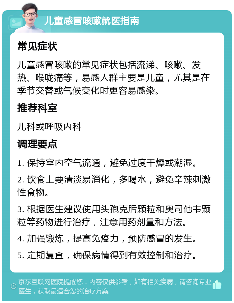 儿童感冒咳嗽就医指南 常见症状 儿童感冒咳嗽的常见症状包括流涕、咳嗽、发热、喉咙痛等，易感人群主要是儿童，尤其是在季节交替或气候变化时更容易感染。 推荐科室 儿科或呼吸内科 调理要点 1. 保持室内空气流通，避免过度干燥或潮湿。 2. 饮食上要清淡易消化，多喝水，避免辛辣刺激性食物。 3. 根据医生建议使用头孢克肟颗粒和奥司他韦颗粒等药物进行治疗，注意用药剂量和方法。 4. 加强锻炼，提高免疫力，预防感冒的发生。 5. 定期复查，确保病情得到有效控制和治疗。