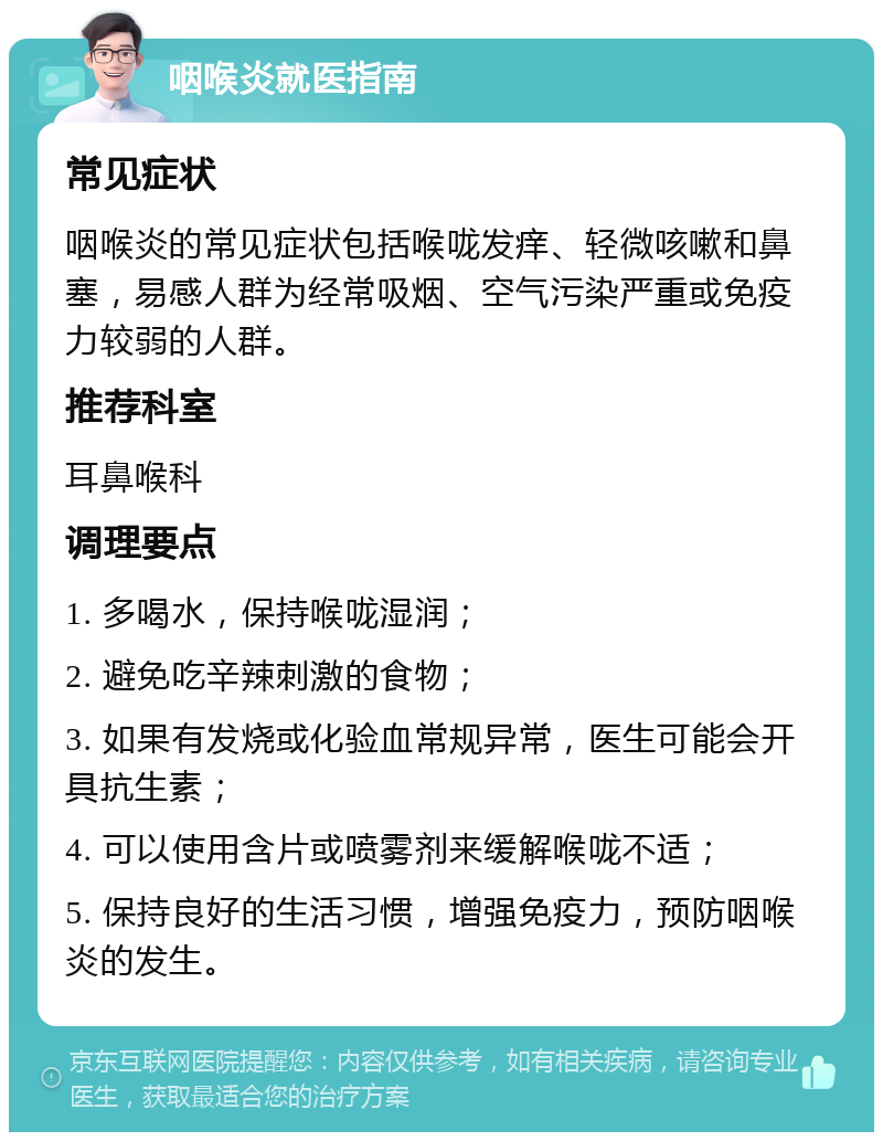 咽喉炎就医指南 常见症状 咽喉炎的常见症状包括喉咙发痒、轻微咳嗽和鼻塞，易感人群为经常吸烟、空气污染严重或免疫力较弱的人群。 推荐科室 耳鼻喉科 调理要点 1. 多喝水，保持喉咙湿润； 2. 避免吃辛辣刺激的食物； 3. 如果有发烧或化验血常规异常，医生可能会开具抗生素； 4. 可以使用含片或喷雾剂来缓解喉咙不适； 5. 保持良好的生活习惯，增强免疫力，预防咽喉炎的发生。