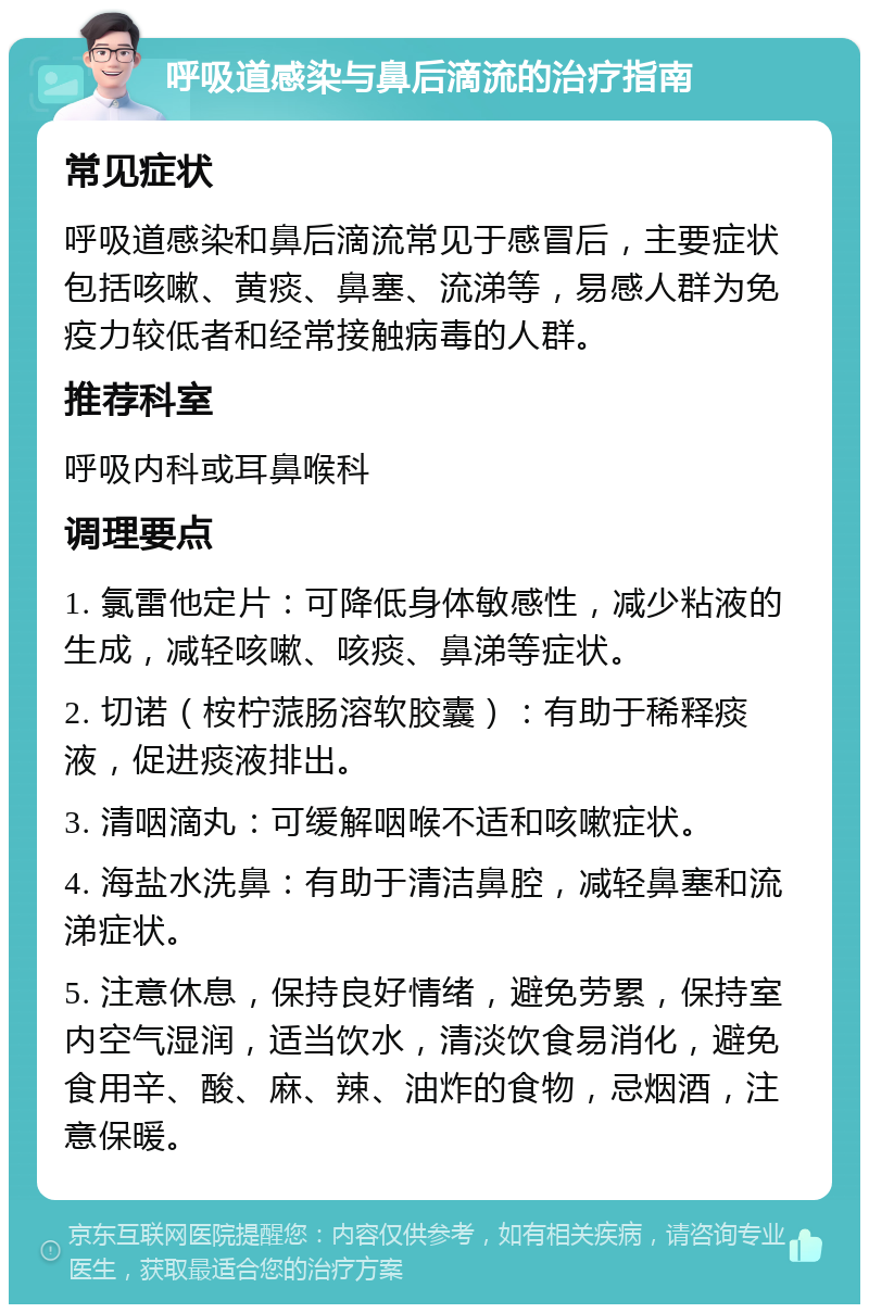 呼吸道感染与鼻后滴流的治疗指南 常见症状 呼吸道感染和鼻后滴流常见于感冒后，主要症状包括咳嗽、黄痰、鼻塞、流涕等，易感人群为免疫力较低者和经常接触病毒的人群。 推荐科室 呼吸内科或耳鼻喉科 调理要点 1. 氯雷他定片：可降低身体敏感性，减少粘液的生成，减轻咳嗽、咳痰、鼻涕等症状。 2. 切诺（桉柠蒎肠溶软胶囊）：有助于稀释痰液，促进痰液排出。 3. 清咽滴丸：可缓解咽喉不适和咳嗽症状。 4. 海盐水洗鼻：有助于清洁鼻腔，减轻鼻塞和流涕症状。 5. 注意休息，保持良好情绪，避免劳累，保持室内空气湿润，适当饮水，清淡饮食易消化，避免食用辛、酸、麻、辣、油炸的食物，忌烟酒，注意保暖。