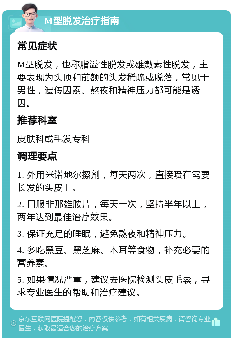 M型脱发治疗指南 常见症状 M型脱发，也称脂溢性脱发或雄激素性脱发，主要表现为头顶和前额的头发稀疏或脱落，常见于男性，遗传因素、熬夜和精神压力都可能是诱因。 推荐科室 皮肤科或毛发专科 调理要点 1. 外用米诺地尔擦剂，每天两次，直接喷在需要长发的头皮上。 2. 口服非那雄胺片，每天一次，坚持半年以上，两年达到最佳治疗效果。 3. 保证充足的睡眠，避免熬夜和精神压力。 4. 多吃黑豆、黑芝麻、木耳等食物，补充必要的营养素。 5. 如果情况严重，建议去医院检测头皮毛囊，寻求专业医生的帮助和治疗建议。