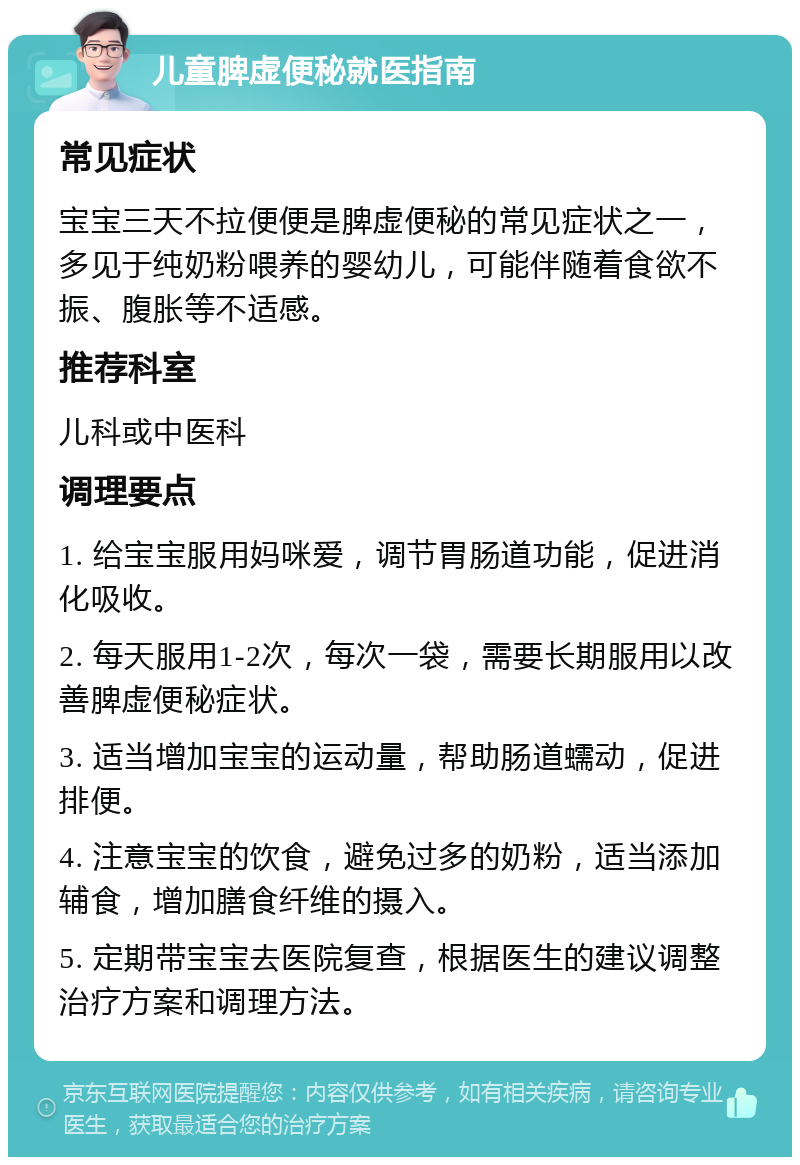 儿童脾虚便秘就医指南 常见症状 宝宝三天不拉便便是脾虚便秘的常见症状之一，多见于纯奶粉喂养的婴幼儿，可能伴随着食欲不振、腹胀等不适感。 推荐科室 儿科或中医科 调理要点 1. 给宝宝服用妈咪爱，调节胃肠道功能，促进消化吸收。 2. 每天服用1-2次，每次一袋，需要长期服用以改善脾虚便秘症状。 3. 适当增加宝宝的运动量，帮助肠道蠕动，促进排便。 4. 注意宝宝的饮食，避免过多的奶粉，适当添加辅食，增加膳食纤维的摄入。 5. 定期带宝宝去医院复查，根据医生的建议调整治疗方案和调理方法。