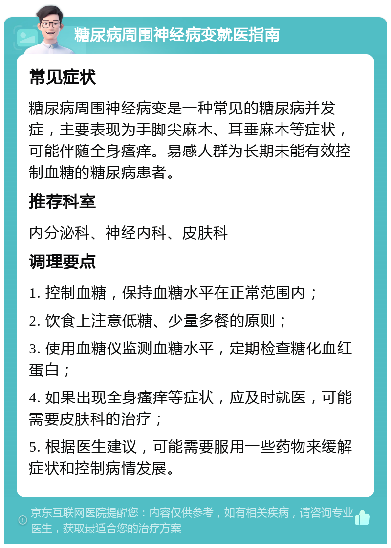 糖尿病周围神经病变就医指南 常见症状 糖尿病周围神经病变是一种常见的糖尿病并发症，主要表现为手脚尖麻木、耳垂麻木等症状，可能伴随全身瘙痒。易感人群为长期未能有效控制血糖的糖尿病患者。 推荐科室 内分泌科、神经内科、皮肤科 调理要点 1. 控制血糖，保持血糖水平在正常范围内； 2. 饮食上注意低糖、少量多餐的原则； 3. 使用血糖仪监测血糖水平，定期检查糖化血红蛋白； 4. 如果出现全身瘙痒等症状，应及时就医，可能需要皮肤科的治疗； 5. 根据医生建议，可能需要服用一些药物来缓解症状和控制病情发展。