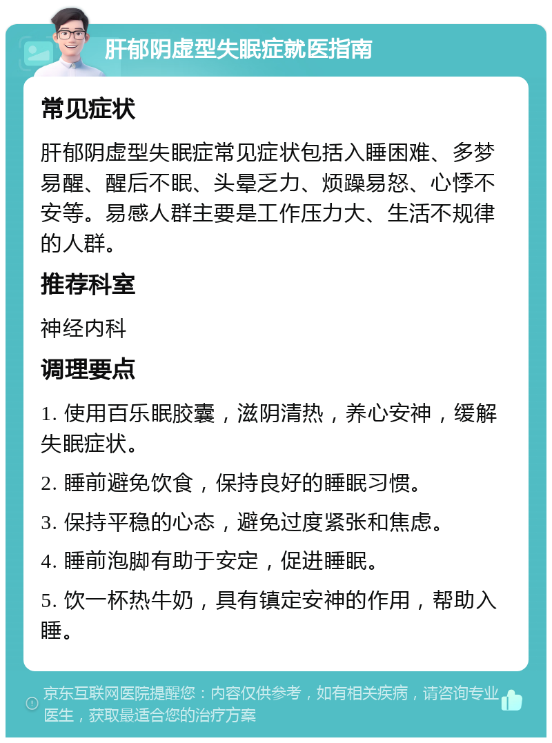 肝郁阴虚型失眠症就医指南 常见症状 肝郁阴虚型失眠症常见症状包括入睡困难、多梦易醒、醒后不眠、头晕乏力、烦躁易怒、心悸不安等。易感人群主要是工作压力大、生活不规律的人群。 推荐科室 神经内科 调理要点 1. 使用百乐眠胶囊，滋阴清热，养心安神，缓解失眠症状。 2. 睡前避免饮食，保持良好的睡眠习惯。 3. 保持平稳的心态，避免过度紧张和焦虑。 4. 睡前泡脚有助于安定，促进睡眠。 5. 饮一杯热牛奶，具有镇定安神的作用，帮助入睡。