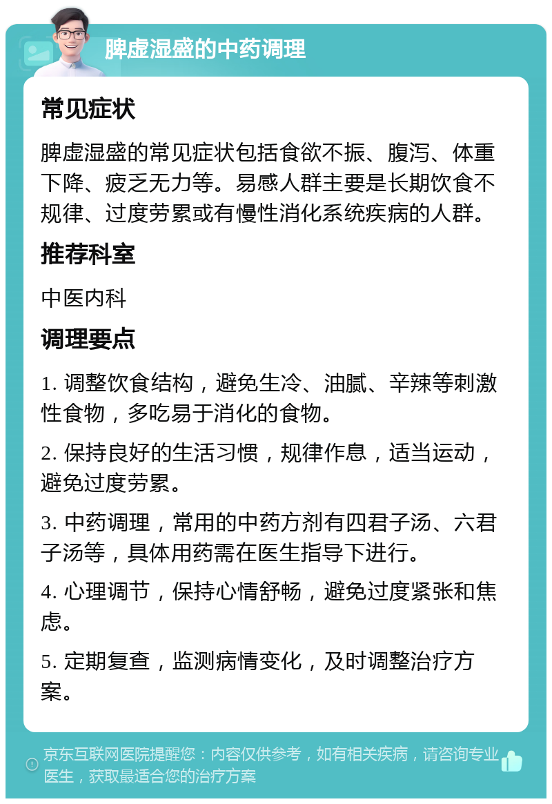 脾虚湿盛的中药调理 常见症状 脾虚湿盛的常见症状包括食欲不振、腹泻、体重下降、疲乏无力等。易感人群主要是长期饮食不规律、过度劳累或有慢性消化系统疾病的人群。 推荐科室 中医内科 调理要点 1. 调整饮食结构，避免生冷、油腻、辛辣等刺激性食物，多吃易于消化的食物。 2. 保持良好的生活习惯，规律作息，适当运动，避免过度劳累。 3. 中药调理，常用的中药方剂有四君子汤、六君子汤等，具体用药需在医生指导下进行。 4. 心理调节，保持心情舒畅，避免过度紧张和焦虑。 5. 定期复查，监测病情变化，及时调整治疗方案。