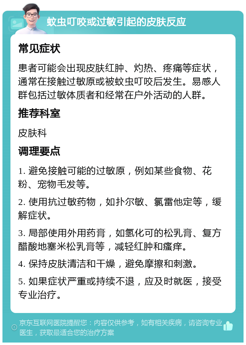 蚊虫叮咬或过敏引起的皮肤反应 常见症状 患者可能会出现皮肤红肿、灼热、疼痛等症状，通常在接触过敏原或被蚊虫叮咬后发生。易感人群包括过敏体质者和经常在户外活动的人群。 推荐科室 皮肤科 调理要点 1. 避免接触可能的过敏原，例如某些食物、花粉、宠物毛发等。 2. 使用抗过敏药物，如扑尔敏、氯雷他定等，缓解症状。 3. 局部使用外用药膏，如氢化可的松乳膏、复方醋酸地塞米松乳膏等，减轻红肿和瘙痒。 4. 保持皮肤清洁和干燥，避免摩擦和刺激。 5. 如果症状严重或持续不退，应及时就医，接受专业治疗。