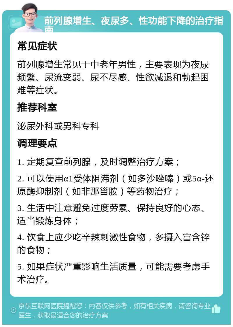 前列腺增生、夜尿多、性功能下降的治疗指南 常见症状 前列腺增生常见于中老年男性，主要表现为夜尿频繁、尿流变弱、尿不尽感、性欲减退和勃起困难等症状。 推荐科室 泌尿外科或男科专科 调理要点 1. 定期复查前列腺，及时调整治疗方案； 2. 可以使用α1受体阻滞剂（如多沙唑嗪）或5α-还原酶抑制剂（如非那甾胺）等药物治疗； 3. 生活中注意避免过度劳累、保持良好的心态、适当锻炼身体； 4. 饮食上应少吃辛辣刺激性食物，多摄入富含锌的食物； 5. 如果症状严重影响生活质量，可能需要考虑手术治疗。