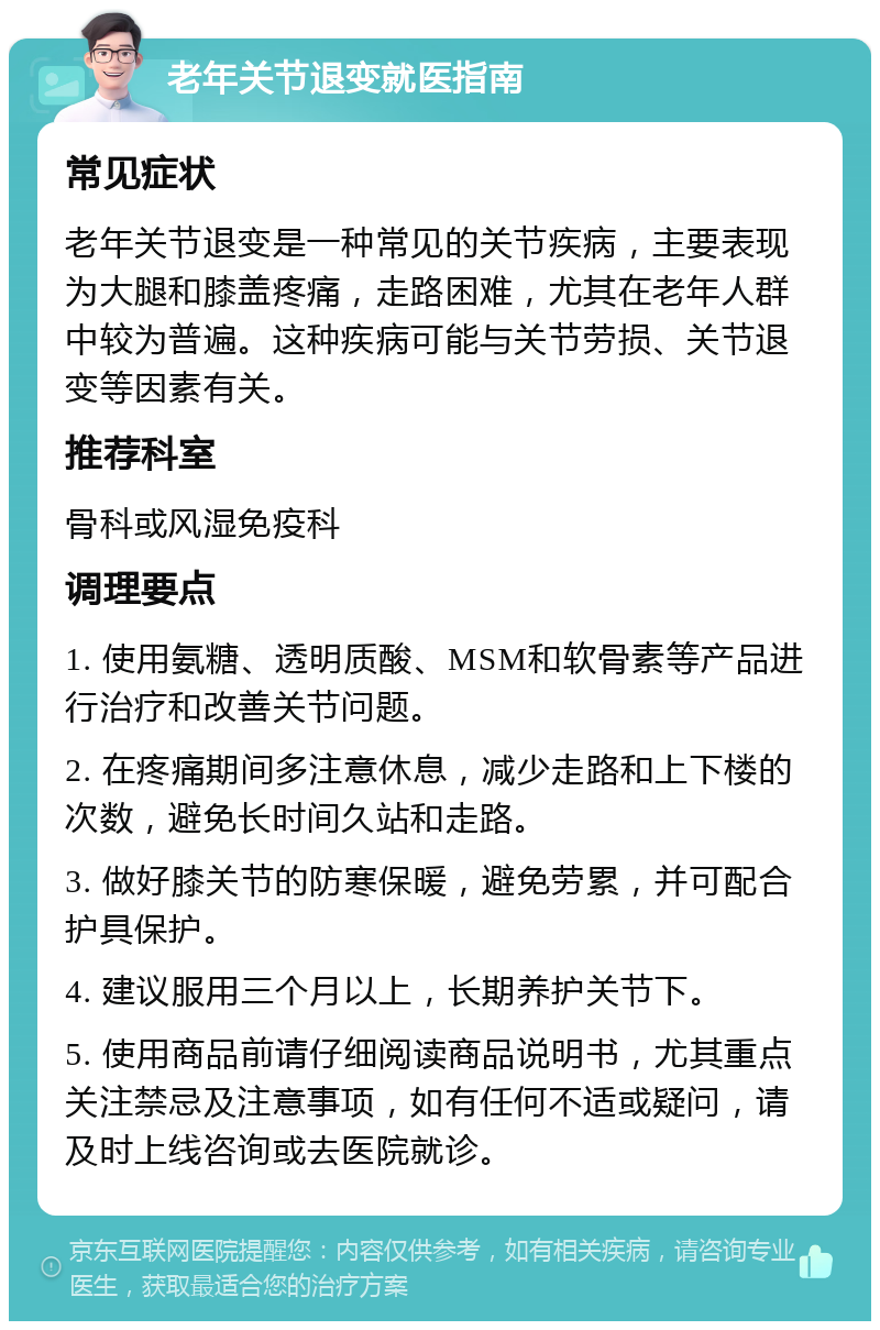 老年关节退变就医指南 常见症状 老年关节退变是一种常见的关节疾病，主要表现为大腿和膝盖疼痛，走路困难，尤其在老年人群中较为普遍。这种疾病可能与关节劳损、关节退变等因素有关。 推荐科室 骨科或风湿免疫科 调理要点 1. 使用氨糖、透明质酸、MSM和软骨素等产品进行治疗和改善关节问题。 2. 在疼痛期间多注意休息，减少走路和上下楼的次数，避免长时间久站和走路。 3. 做好膝关节的防寒保暖，避免劳累，并可配合护具保护。 4. 建议服用三个月以上，长期养护关节下。 5. 使用商品前请仔细阅读商品说明书，尤其重点关注禁忌及注意事项，如有任何不适或疑问，请及时上线咨询或去医院就诊。