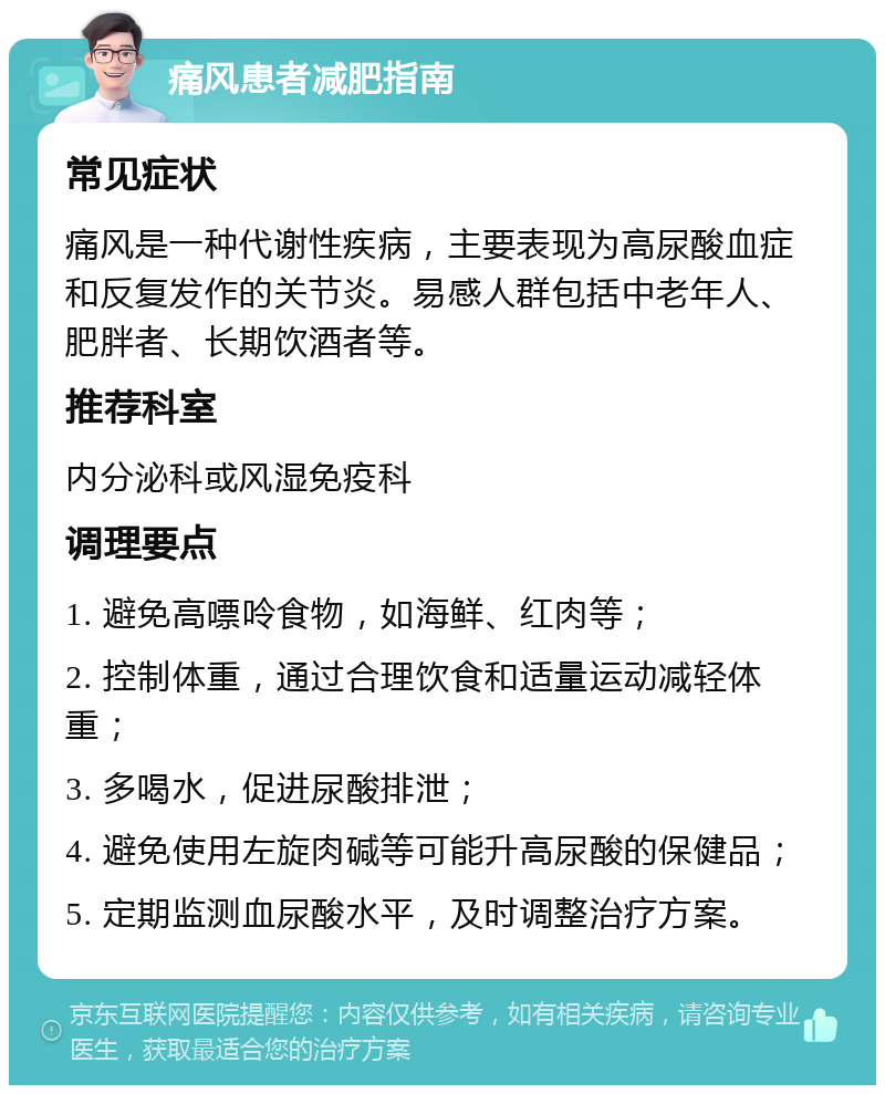 痛风患者减肥指南 常见症状 痛风是一种代谢性疾病，主要表现为高尿酸血症和反复发作的关节炎。易感人群包括中老年人、肥胖者、长期饮酒者等。 推荐科室 内分泌科或风湿免疫科 调理要点 1. 避免高嘌呤食物，如海鲜、红肉等； 2. 控制体重，通过合理饮食和适量运动减轻体重； 3. 多喝水，促进尿酸排泄； 4. 避免使用左旋肉碱等可能升高尿酸的保健品； 5. 定期监测血尿酸水平，及时调整治疗方案。