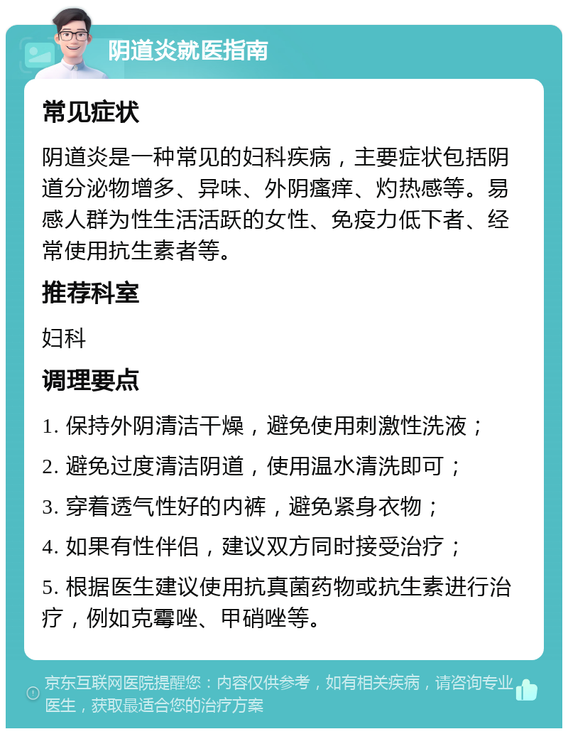 阴道炎就医指南 常见症状 阴道炎是一种常见的妇科疾病，主要症状包括阴道分泌物增多、异味、外阴瘙痒、灼热感等。易感人群为性生活活跃的女性、免疫力低下者、经常使用抗生素者等。 推荐科室 妇科 调理要点 1. 保持外阴清洁干燥，避免使用刺激性洗液； 2. 避免过度清洁阴道，使用温水清洗即可； 3. 穿着透气性好的内裤，避免紧身衣物； 4. 如果有性伴侣，建议双方同时接受治疗； 5. 根据医生建议使用抗真菌药物或抗生素进行治疗，例如克霉唑、甲硝唑等。