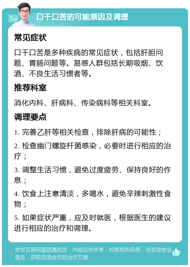 口干口苦的可能原因及调理 常见症状 口干口苦是多种疾病的常见症状，包括肝胆问题、胃肠问题等。易感人群包括长期吸烟、饮酒、不良生活习惯者等。 推荐科室 消化内科、肝病科、传染病科等相关科室。 调理要点 1. 完善乙肝等相关检查，排除肝病的可能性； 2. 检查幽门螺旋杆菌感染，必要时进行相应的治疗； 3. 调整生活习惯，避免过度疲劳、保持良好的作息； 4. 饮食上注意清淡，多喝水，避免辛辣刺激性食物； 5. 如果症状严重，应及时就医，根据医生的建议进行相应的治疗和调理。