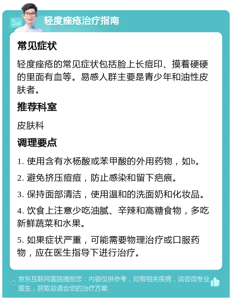 轻度痤疮治疗指南 常见症状 轻度痤疮的常见症状包括脸上长痘印、摸着硬硬的里面有血等。易感人群主要是青少年和油性皮肤者。 推荐科室 皮肤科 调理要点 1. 使用含有水杨酸或苯甲酸的外用药物，如b。 2. 避免挤压痘痘，防止感染和留下疤痕。 3. 保持面部清洁，使用温和的洗面奶和化妆品。 4. 饮食上注意少吃油腻、辛辣和高糖食物，多吃新鲜蔬菜和水果。 5. 如果症状严重，可能需要物理治疗或口服药物，应在医生指导下进行治疗。