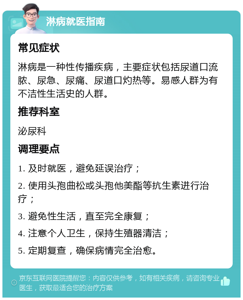 淋病就医指南 常见症状 淋病是一种性传播疾病，主要症状包括尿道口流脓、尿急、尿痛、尿道口灼热等。易感人群为有不洁性生活史的人群。 推荐科室 泌尿科 调理要点 1. 及时就医，避免延误治疗； 2. 使用头孢曲松或头孢他美酯等抗生素进行治疗； 3. 避免性生活，直至完全康复； 4. 注意个人卫生，保持生殖器清洁； 5. 定期复查，确保病情完全治愈。