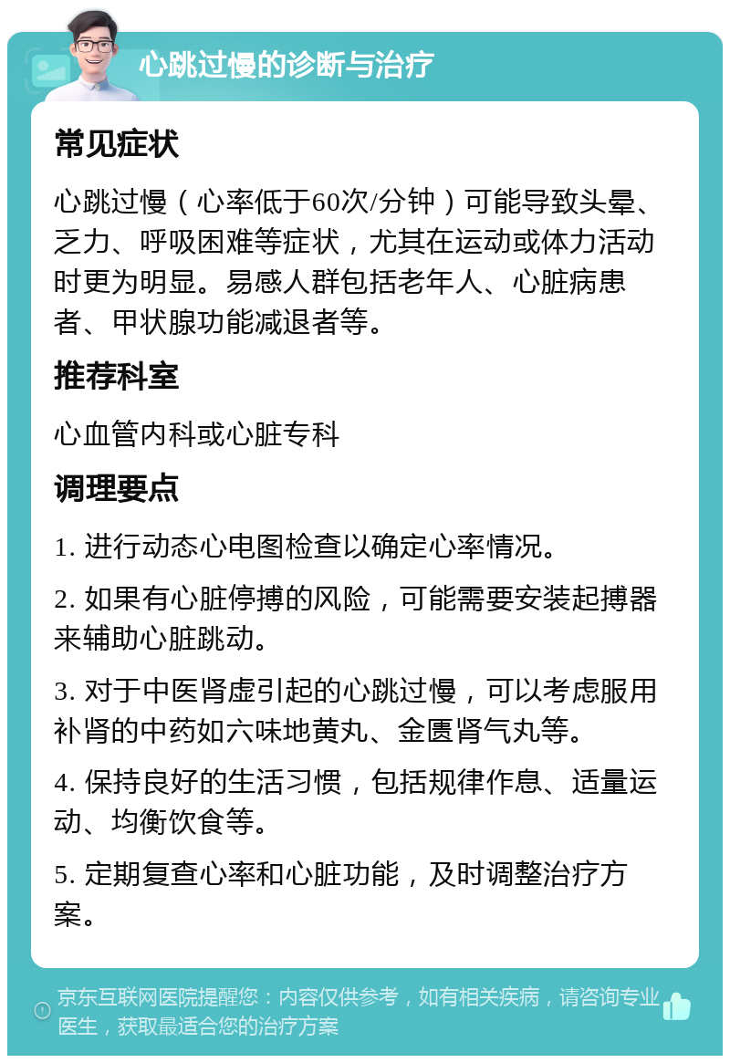 心跳过慢的诊断与治疗 常见症状 心跳过慢（心率低于60次/分钟）可能导致头晕、乏力、呼吸困难等症状，尤其在运动或体力活动时更为明显。易感人群包括老年人、心脏病患者、甲状腺功能减退者等。 推荐科室 心血管内科或心脏专科 调理要点 1. 进行动态心电图检查以确定心率情况。 2. 如果有心脏停搏的风险，可能需要安装起搏器来辅助心脏跳动。 3. 对于中医肾虚引起的心跳过慢，可以考虑服用补肾的中药如六味地黄丸、金匮肾气丸等。 4. 保持良好的生活习惯，包括规律作息、适量运动、均衡饮食等。 5. 定期复查心率和心脏功能，及时调整治疗方案。