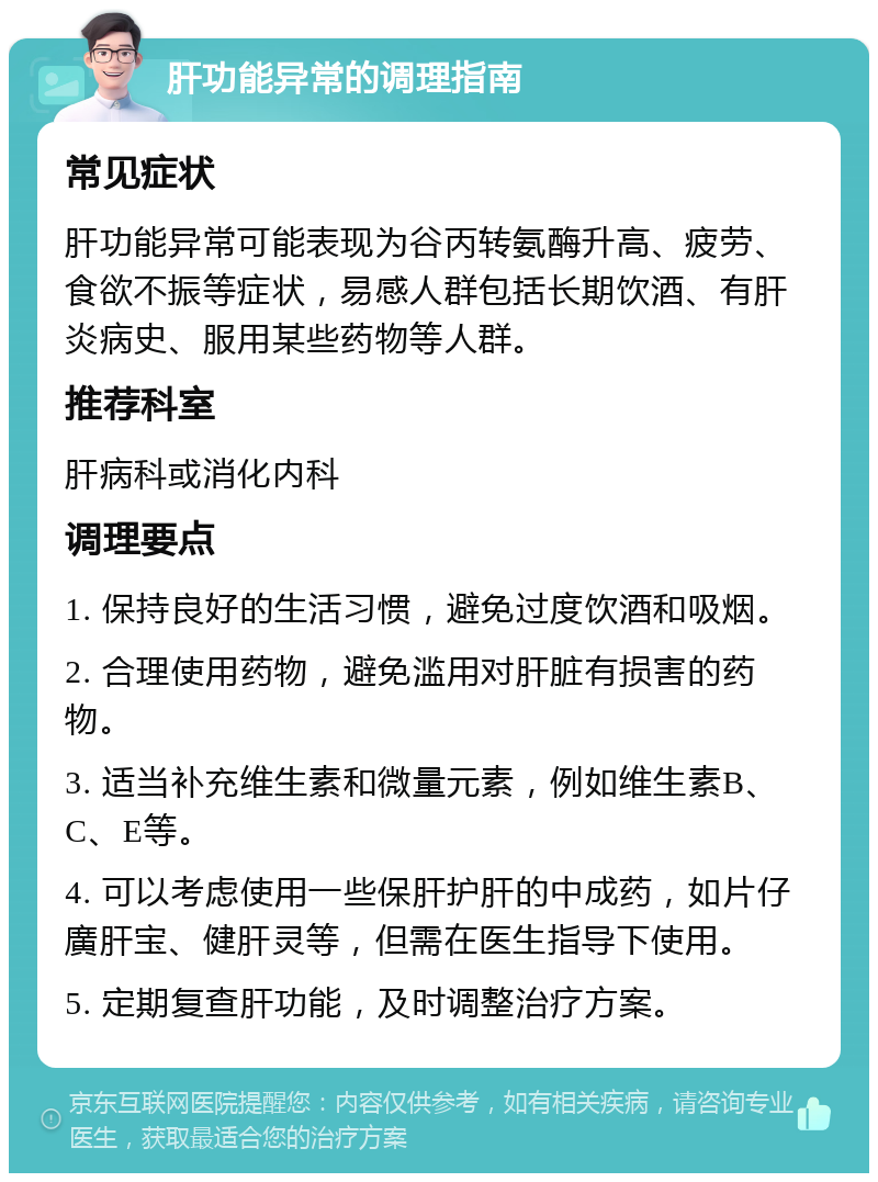 肝功能异常的调理指南 常见症状 肝功能异常可能表现为谷丙转氨酶升高、疲劳、食欲不振等症状，易感人群包括长期饮酒、有肝炎病史、服用某些药物等人群。 推荐科室 肝病科或消化内科 调理要点 1. 保持良好的生活习惯，避免过度饮酒和吸烟。 2. 合理使用药物，避免滥用对肝脏有损害的药物。 3. 适当补充维生素和微量元素，例如维生素B、C、E等。 4. 可以考虑使用一些保肝护肝的中成药，如片仔廣肝宝、健肝灵等，但需在医生指导下使用。 5. 定期复查肝功能，及时调整治疗方案。