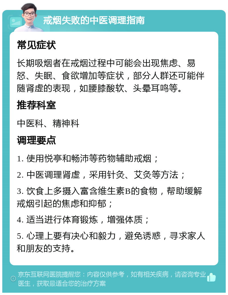 戒烟失败的中医调理指南 常见症状 长期吸烟者在戒烟过程中可能会出现焦虑、易怒、失眠、食欲增加等症状，部分人群还可能伴随肾虚的表现，如腰膝酸软、头晕耳鸣等。 推荐科室 中医科、精神科 调理要点 1. 使用悦亭和畅沛等药物辅助戒烟； 2. 中医调理肾虚，采用针灸、艾灸等方法； 3. 饮食上多摄入富含维生素B的食物，帮助缓解戒烟引起的焦虑和抑郁； 4. 适当进行体育锻炼，增强体质； 5. 心理上要有决心和毅力，避免诱惑，寻求家人和朋友的支持。