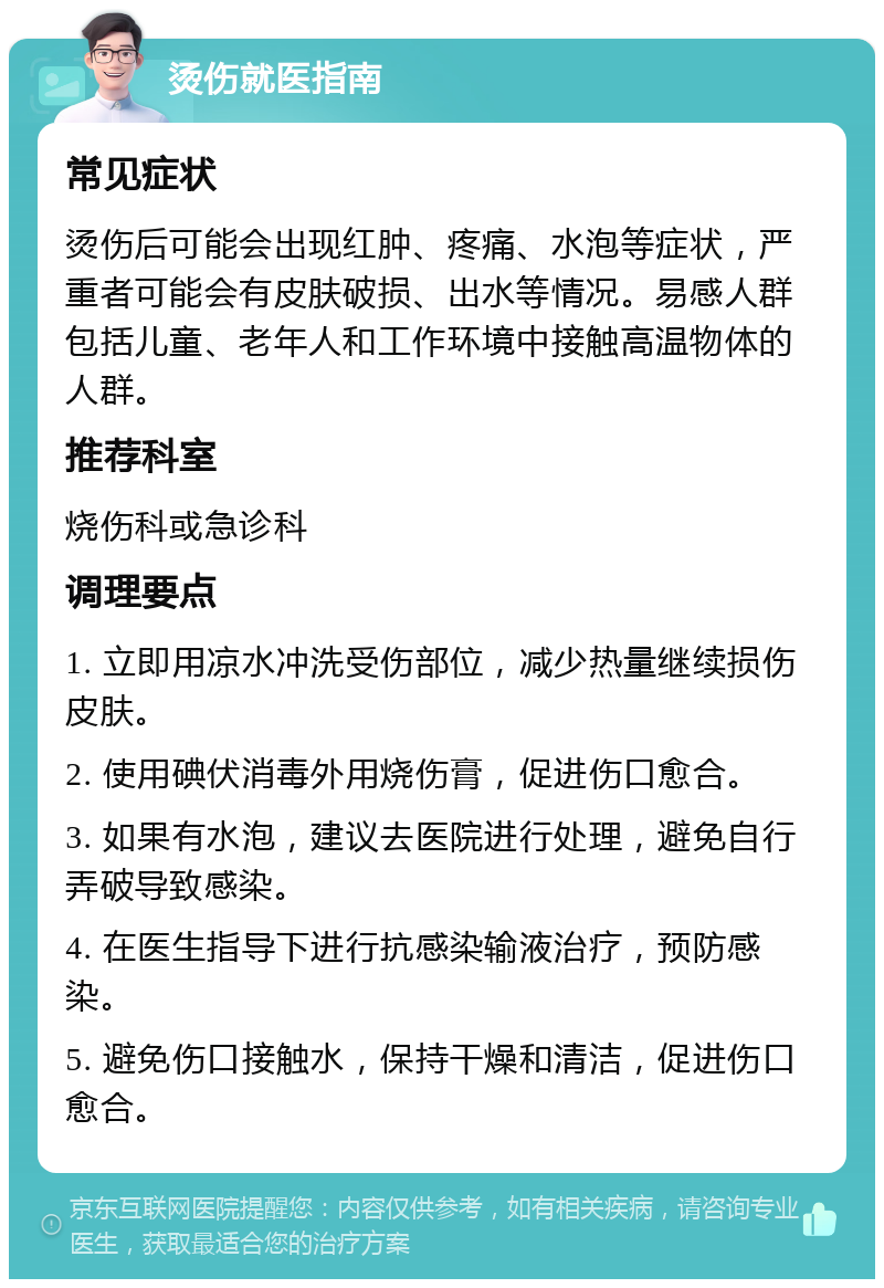 烫伤就医指南 常见症状 烫伤后可能会出现红肿、疼痛、水泡等症状，严重者可能会有皮肤破损、出水等情况。易感人群包括儿童、老年人和工作环境中接触高温物体的人群。 推荐科室 烧伤科或急诊科 调理要点 1. 立即用凉水冲洗受伤部位，减少热量继续损伤皮肤。 2. 使用碘伏消毒外用烧伤膏，促进伤口愈合。 3. 如果有水泡，建议去医院进行处理，避免自行弄破导致感染。 4. 在医生指导下进行抗感染输液治疗，预防感染。 5. 避免伤口接触水，保持干燥和清洁，促进伤口愈合。