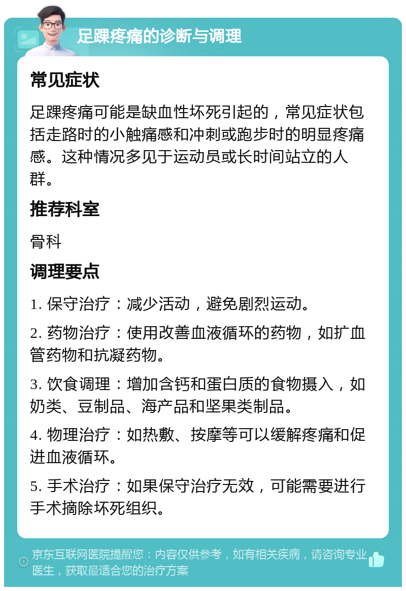 足踝疼痛的诊断与调理 常见症状 足踝疼痛可能是缺血性坏死引起的，常见症状包括走路时的小触痛感和冲刺或跑步时的明显疼痛感。这种情况多见于运动员或长时间站立的人群。 推荐科室 骨科 调理要点 1. 保守治疗：减少活动，避免剧烈运动。 2. 药物治疗：使用改善血液循环的药物，如扩血管药物和抗凝药物。 3. 饮食调理：增加含钙和蛋白质的食物摄入，如奶类、豆制品、海产品和坚果类制品。 4. 物理治疗：如热敷、按摩等可以缓解疼痛和促进血液循环。 5. 手术治疗：如果保守治疗无效，可能需要进行手术摘除坏死组织。