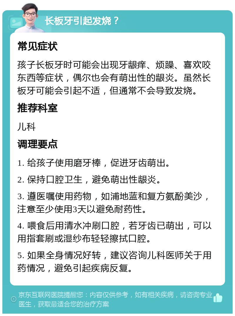 长板牙引起发烧？ 常见症状 孩子长板牙时可能会出现牙龈痒、烦躁、喜欢咬东西等症状，偶尔也会有萌出性的龈炎。虽然长板牙可能会引起不适，但通常不会导致发烧。 推荐科室 儿科 调理要点 1. 给孩子使用磨牙棒，促进牙齿萌出。 2. 保持口腔卫生，避免萌出性龈炎。 3. 遵医嘱使用药物，如浦地蓝和复方氨酚美沙，注意至少使用3天以避免耐药性。 4. 喂食后用清水冲刷口腔，若牙齿已萌出，可以用指套刷或湿纱布轻轻擦拭口腔。 5. 如果全身情况好转，建议咨询儿科医师关于用药情况，避免引起疾病反复。