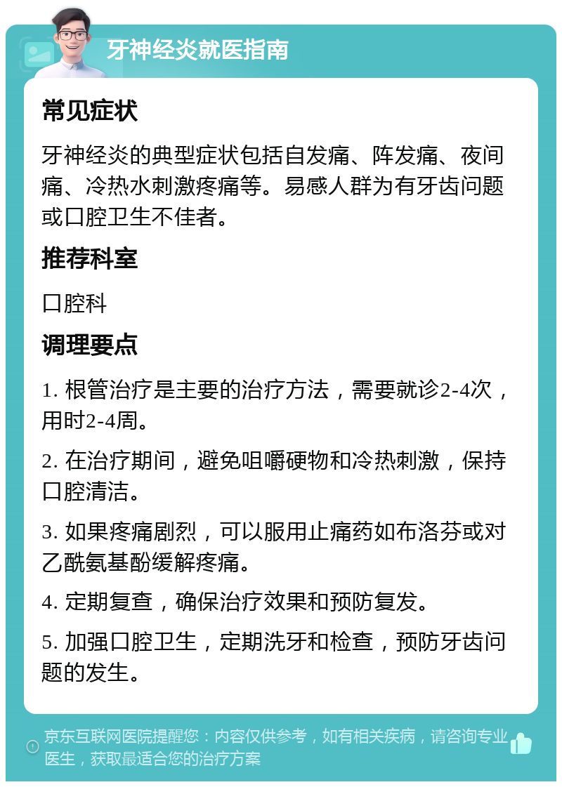 牙神经炎就医指南 常见症状 牙神经炎的典型症状包括自发痛、阵发痛、夜间痛、冷热水刺激疼痛等。易感人群为有牙齿问题或口腔卫生不佳者。 推荐科室 口腔科 调理要点 1. 根管治疗是主要的治疗方法，需要就诊2-4次，用时2-4周。 2. 在治疗期间，避免咀嚼硬物和冷热刺激，保持口腔清洁。 3. 如果疼痛剧烈，可以服用止痛药如布洛芬或对乙酰氨基酚缓解疼痛。 4. 定期复查，确保治疗效果和预防复发。 5. 加强口腔卫生，定期洗牙和检查，预防牙齿问题的发生。