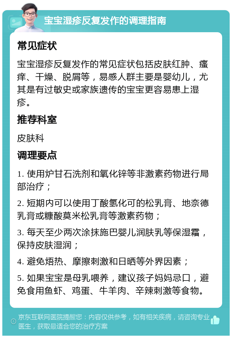 宝宝湿疹反复发作的调理指南 常见症状 宝宝湿疹反复发作的常见症状包括皮肤红肿、瘙痒、干燥、脱屑等，易感人群主要是婴幼儿，尤其是有过敏史或家族遗传的宝宝更容易患上湿疹。 推荐科室 皮肤科 调理要点 1. 使用炉甘石洗剂和氧化锌等非激素药物进行局部治疗； 2. 短期内可以使用丁酸氢化可的松乳膏、地奈德乳膏或糠酸莫米松乳膏等激素药物； 3. 每天至少两次涂抹施巴婴儿润肤乳等保湿霜，保持皮肤湿润； 4. 避免焐热、摩擦刺激和日晒等外界因素； 5. 如果宝宝是母乳喂养，建议孩子妈妈忌口，避免食用鱼虾、鸡蛋、牛羊肉、辛辣刺激等食物。