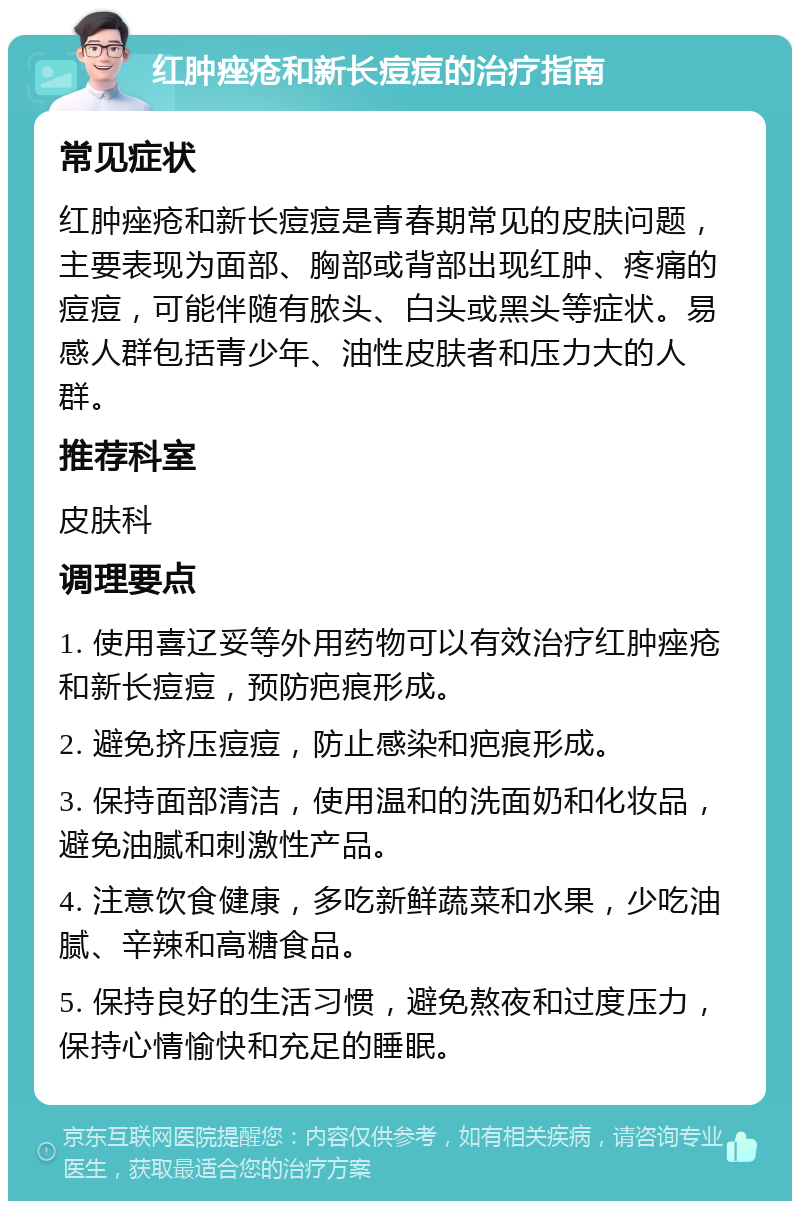 红肿痤疮和新长痘痘的治疗指南 常见症状 红肿痤疮和新长痘痘是青春期常见的皮肤问题，主要表现为面部、胸部或背部出现红肿、疼痛的痘痘，可能伴随有脓头、白头或黑头等症状。易感人群包括青少年、油性皮肤者和压力大的人群。 推荐科室 皮肤科 调理要点 1. 使用喜辽妥等外用药物可以有效治疗红肿痤疮和新长痘痘，预防疤痕形成。 2. 避免挤压痘痘，防止感染和疤痕形成。 3. 保持面部清洁，使用温和的洗面奶和化妆品，避免油腻和刺激性产品。 4. 注意饮食健康，多吃新鲜蔬菜和水果，少吃油腻、辛辣和高糖食品。 5. 保持良好的生活习惯，避免熬夜和过度压力，保持心情愉快和充足的睡眠。