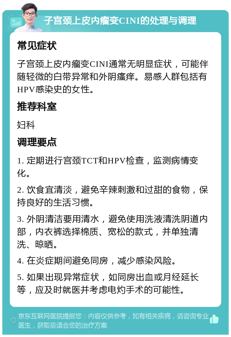 子宫颈上皮内瘤变CINI的处理与调理 常见症状 子宫颈上皮内瘤变CINI通常无明显症状，可能伴随轻微的白带异常和外阴瘙痒。易感人群包括有HPV感染史的女性。 推荐科室 妇科 调理要点 1. 定期进行宫颈TCT和HPV检查，监测病情变化。 2. 饮食宜清淡，避免辛辣刺激和过甜的食物，保持良好的生活习惯。 3. 外阴清洁要用清水，避免使用洗液清洗阴道内部，内衣裤选择棉质、宽松的款式，并单独清洗、晾晒。 4. 在炎症期间避免同房，减少感染风险。 5. 如果出现异常症状，如同房出血或月经延长等，应及时就医并考虑电灼手术的可能性。