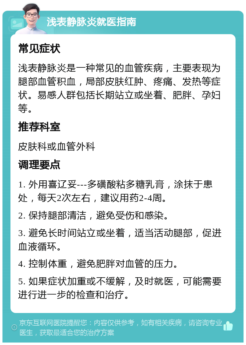 浅表静脉炎就医指南 常见症状 浅表静脉炎是一种常见的血管疾病，主要表现为腿部血管积血，局部皮肤红肿、疼痛、发热等症状。易感人群包括长期站立或坐着、肥胖、孕妇等。 推荐科室 皮肤科或血管外科 调理要点 1. 外用喜辽妥---多磺酸粘多糖乳膏，涂抹于患处，每天2次左右，建议用药2-4周。 2. 保持腿部清洁，避免受伤和感染。 3. 避免长时间站立或坐着，适当活动腿部，促进血液循环。 4. 控制体重，避免肥胖对血管的压力。 5. 如果症状加重或不缓解，及时就医，可能需要进行进一步的检查和治疗。