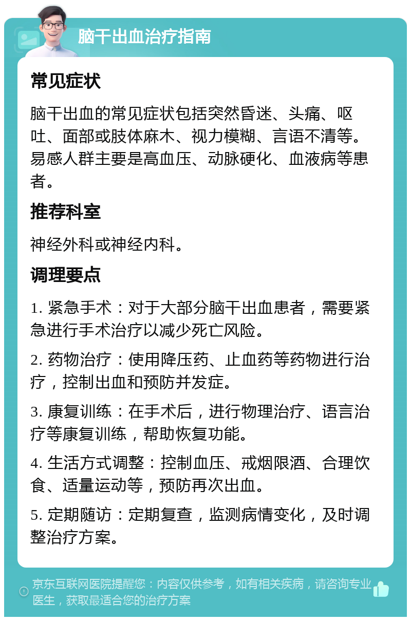 脑干出血治疗指南 常见症状 脑干出血的常见症状包括突然昏迷、头痛、呕吐、面部或肢体麻木、视力模糊、言语不清等。易感人群主要是高血压、动脉硬化、血液病等患者。 推荐科室 神经外科或神经内科。 调理要点 1. 紧急手术：对于大部分脑干出血患者，需要紧急进行手术治疗以减少死亡风险。 2. 药物治疗：使用降压药、止血药等药物进行治疗，控制出血和预防并发症。 3. 康复训练：在手术后，进行物理治疗、语言治疗等康复训练，帮助恢复功能。 4. 生活方式调整：控制血压、戒烟限酒、合理饮食、适量运动等，预防再次出血。 5. 定期随访：定期复查，监测病情变化，及时调整治疗方案。