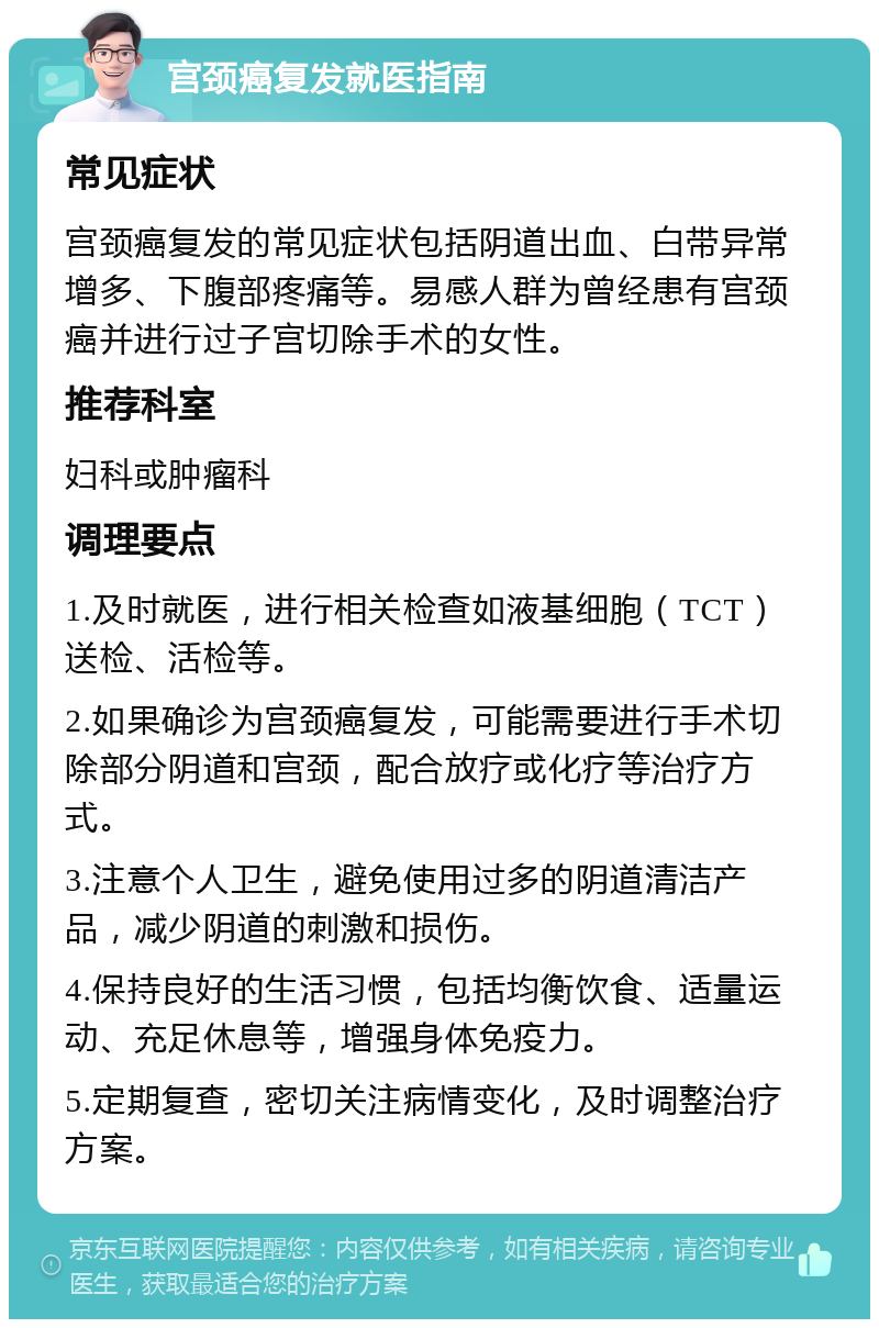 宫颈癌复发就医指南 常见症状 宫颈癌复发的常见症状包括阴道出血、白带异常增多、下腹部疼痛等。易感人群为曾经患有宫颈癌并进行过子宫切除手术的女性。 推荐科室 妇科或肿瘤科 调理要点 1.及时就医，进行相关检查如液基细胞（TCT）送检、活检等。 2.如果确诊为宫颈癌复发，可能需要进行手术切除部分阴道和宫颈，配合放疗或化疗等治疗方式。 3.注意个人卫生，避免使用过多的阴道清洁产品，减少阴道的刺激和损伤。 4.保持良好的生活习惯，包括均衡饮食、适量运动、充足休息等，增强身体免疫力。 5.定期复查，密切关注病情变化，及时调整治疗方案。