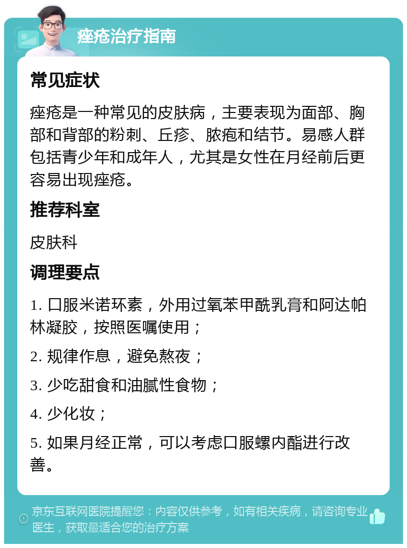 痤疮治疗指南 常见症状 痤疮是一种常见的皮肤病，主要表现为面部、胸部和背部的粉刺、丘疹、脓疱和结节。易感人群包括青少年和成年人，尤其是女性在月经前后更容易出现痤疮。 推荐科室 皮肤科 调理要点 1. 口服米诺环素，外用过氧苯甲酰乳膏和阿达帕林凝胶，按照医嘱使用； 2. 规律作息，避免熬夜； 3. 少吃甜食和油腻性食物； 4. 少化妆； 5. 如果月经正常，可以考虑口服螺内酯进行改善。