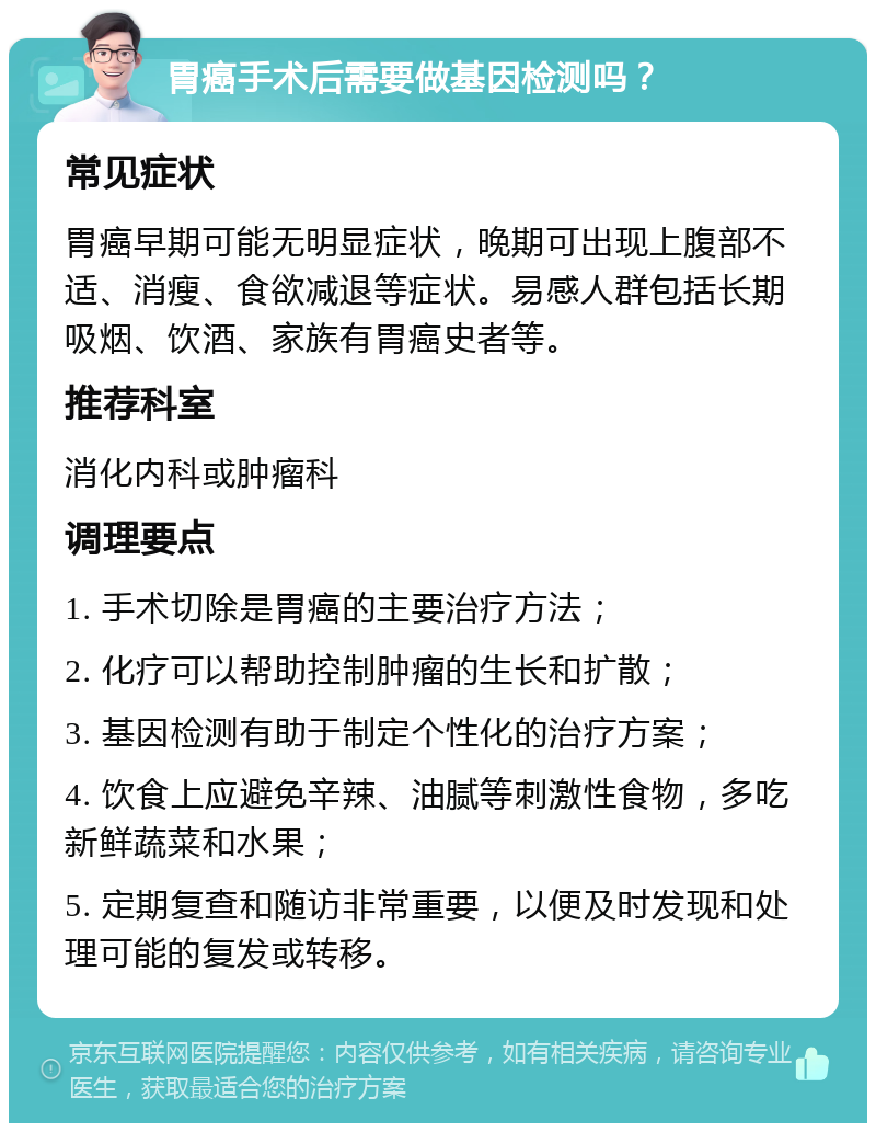 胃癌手术后需要做基因检测吗？ 常见症状 胃癌早期可能无明显症状，晚期可出现上腹部不适、消瘦、食欲减退等症状。易感人群包括长期吸烟、饮酒、家族有胃癌史者等。 推荐科室 消化内科或肿瘤科 调理要点 1. 手术切除是胃癌的主要治疗方法； 2. 化疗可以帮助控制肿瘤的生长和扩散； 3. 基因检测有助于制定个性化的治疗方案； 4. 饮食上应避免辛辣、油腻等刺激性食物，多吃新鲜蔬菜和水果； 5. 定期复查和随访非常重要，以便及时发现和处理可能的复发或转移。