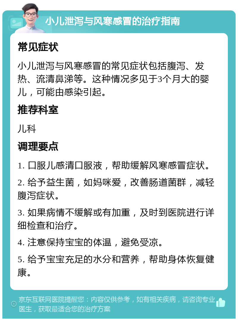 小儿泄泻与风寒感冒的治疗指南 常见症状 小儿泄泻与风寒感冒的常见症状包括腹泻、发热、流清鼻涕等。这种情况多见于3个月大的婴儿，可能由感染引起。 推荐科室 儿科 调理要点 1. 口服儿感清口服液，帮助缓解风寒感冒症状。 2. 给予益生菌，如妈咪爱，改善肠道菌群，减轻腹泻症状。 3. 如果病情不缓解或有加重，及时到医院进行详细检查和治疗。 4. 注意保持宝宝的体温，避免受凉。 5. 给予宝宝充足的水分和营养，帮助身体恢复健康。