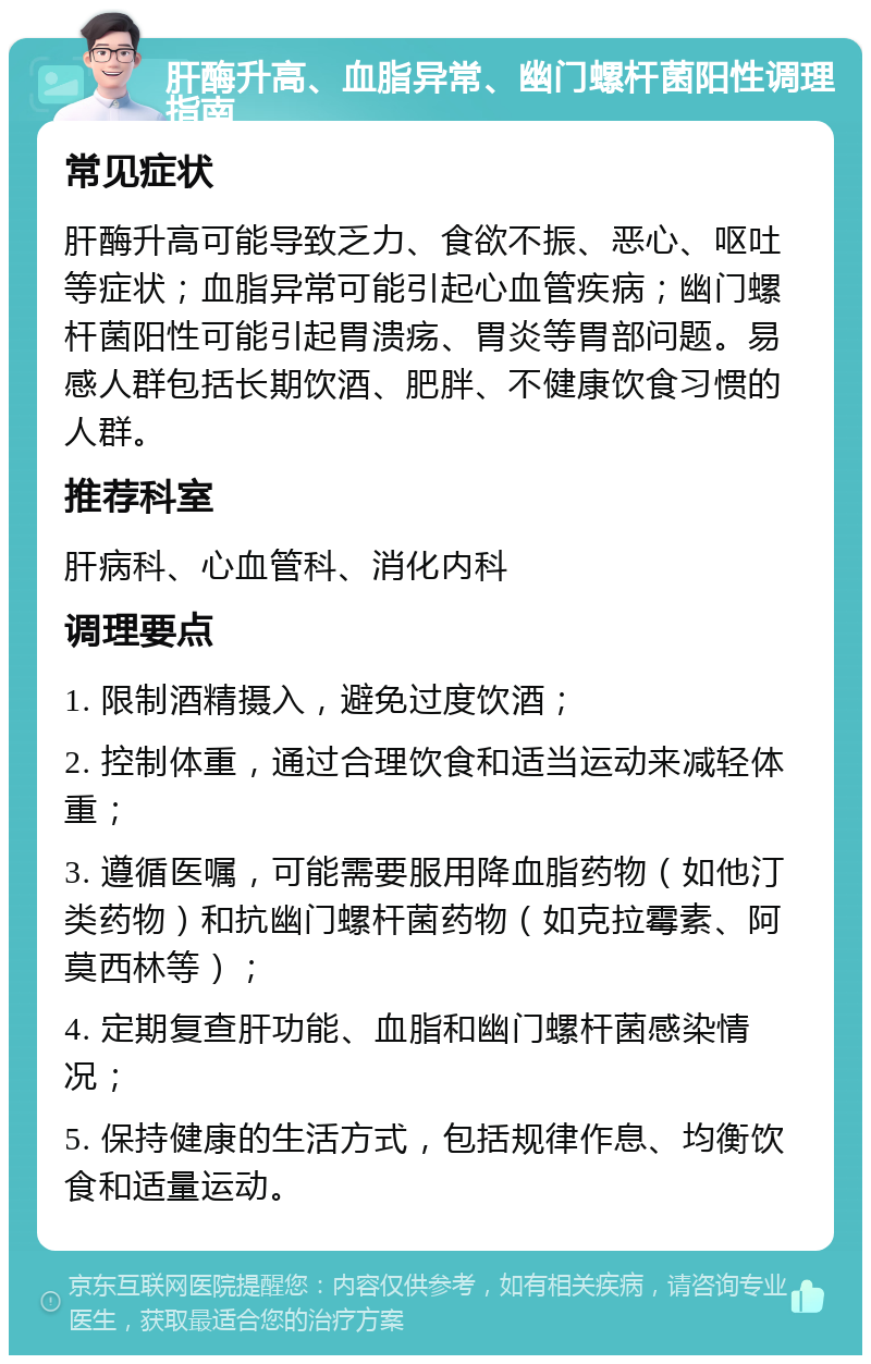 肝酶升高、血脂异常、幽门螺杆菌阳性调理指南 常见症状 肝酶升高可能导致乏力、食欲不振、恶心、呕吐等症状；血脂异常可能引起心血管疾病；幽门螺杆菌阳性可能引起胃溃疡、胃炎等胃部问题。易感人群包括长期饮酒、肥胖、不健康饮食习惯的人群。 推荐科室 肝病科、心血管科、消化内科 调理要点 1. 限制酒精摄入，避免过度饮酒； 2. 控制体重，通过合理饮食和适当运动来减轻体重； 3. 遵循医嘱，可能需要服用降血脂药物（如他汀类药物）和抗幽门螺杆菌药物（如克拉霉素、阿莫西林等）； 4. 定期复查肝功能、血脂和幽门螺杆菌感染情况； 5. 保持健康的生活方式，包括规律作息、均衡饮食和适量运动。