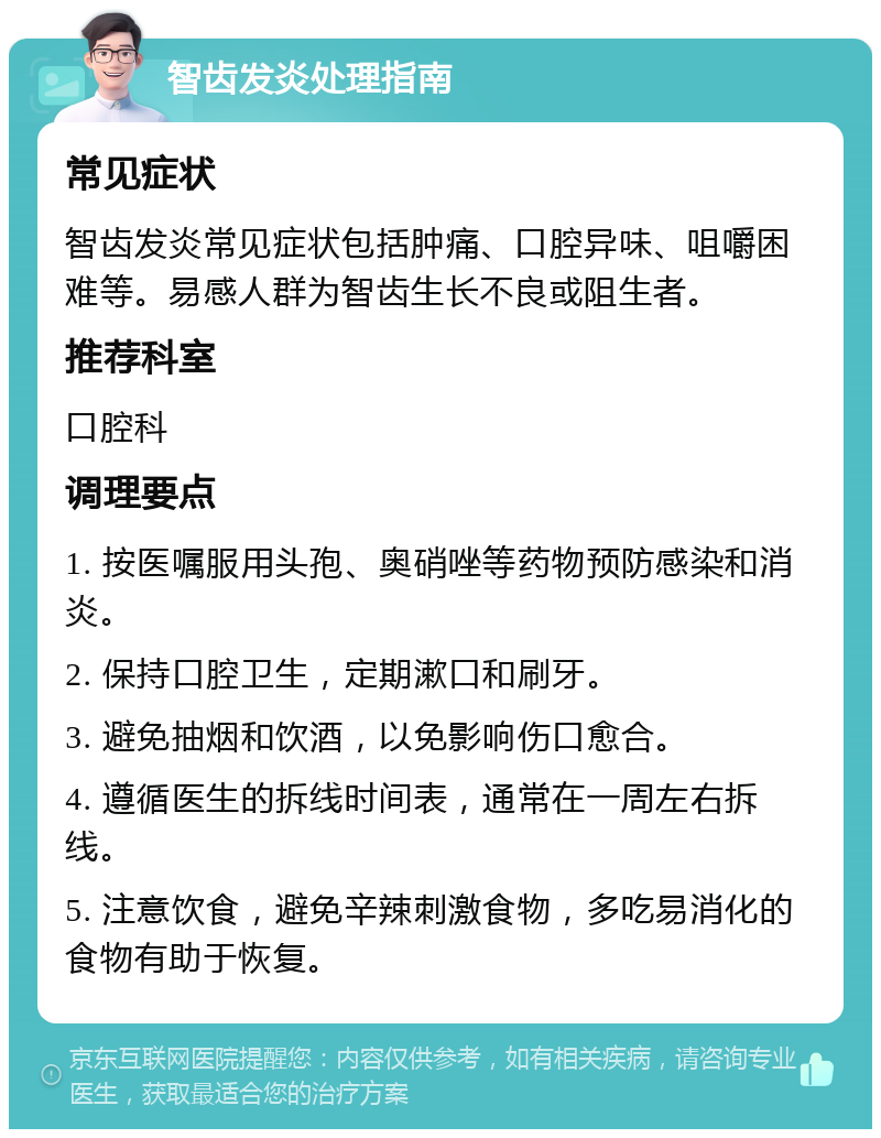 智齿发炎处理指南 常见症状 智齿发炎常见症状包括肿痛、口腔异味、咀嚼困难等。易感人群为智齿生长不良或阻生者。 推荐科室 口腔科 调理要点 1. 按医嘱服用头孢、奥硝唑等药物预防感染和消炎。 2. 保持口腔卫生，定期漱口和刷牙。 3. 避免抽烟和饮酒，以免影响伤口愈合。 4. 遵循医生的拆线时间表，通常在一周左右拆线。 5. 注意饮食，避免辛辣刺激食物，多吃易消化的食物有助于恢复。