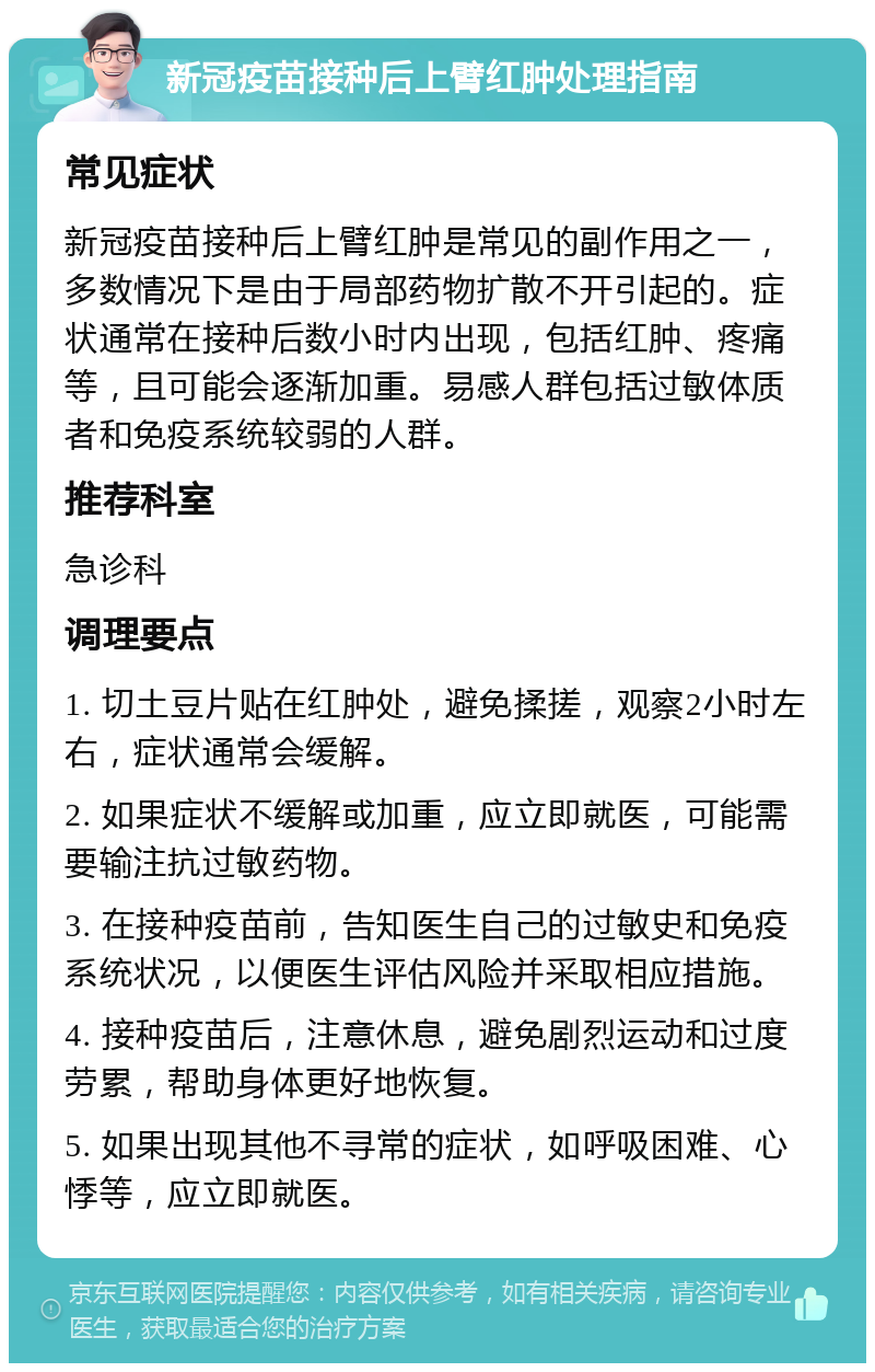 新冠疫苗接种后上臂红肿处理指南 常见症状 新冠疫苗接种后上臂红肿是常见的副作用之一，多数情况下是由于局部药物扩散不开引起的。症状通常在接种后数小时内出现，包括红肿、疼痛等，且可能会逐渐加重。易感人群包括过敏体质者和免疫系统较弱的人群。 推荐科室 急诊科 调理要点 1. 切土豆片贴在红肿处，避免揉搓，观察2小时左右，症状通常会缓解。 2. 如果症状不缓解或加重，应立即就医，可能需要输注抗过敏药物。 3. 在接种疫苗前，告知医生自己的过敏史和免疫系统状况，以便医生评估风险并采取相应措施。 4. 接种疫苗后，注意休息，避免剧烈运动和过度劳累，帮助身体更好地恢复。 5. 如果出现其他不寻常的症状，如呼吸困难、心悸等，应立即就医。