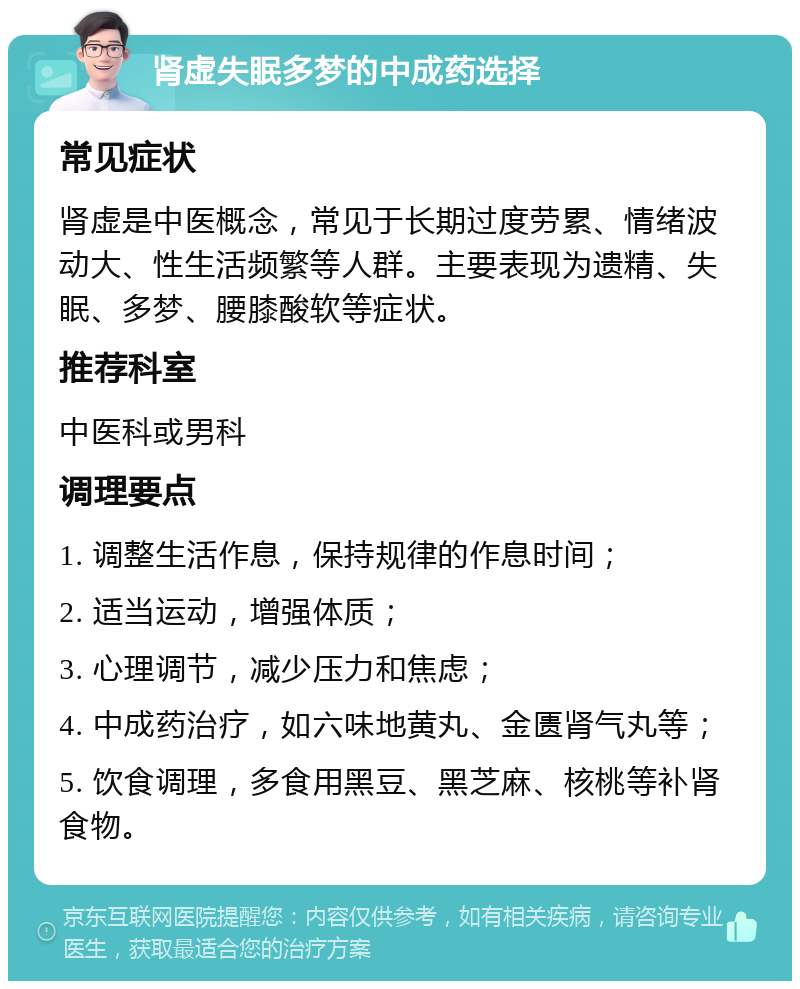 肾虚失眠多梦的中成药选择 常见症状 肾虚是中医概念，常见于长期过度劳累、情绪波动大、性生活频繁等人群。主要表现为遗精、失眠、多梦、腰膝酸软等症状。 推荐科室 中医科或男科 调理要点 1. 调整生活作息，保持规律的作息时间； 2. 适当运动，增强体质； 3. 心理调节，减少压力和焦虑； 4. 中成药治疗，如六味地黄丸、金匮肾气丸等； 5. 饮食调理，多食用黑豆、黑芝麻、核桃等补肾食物。