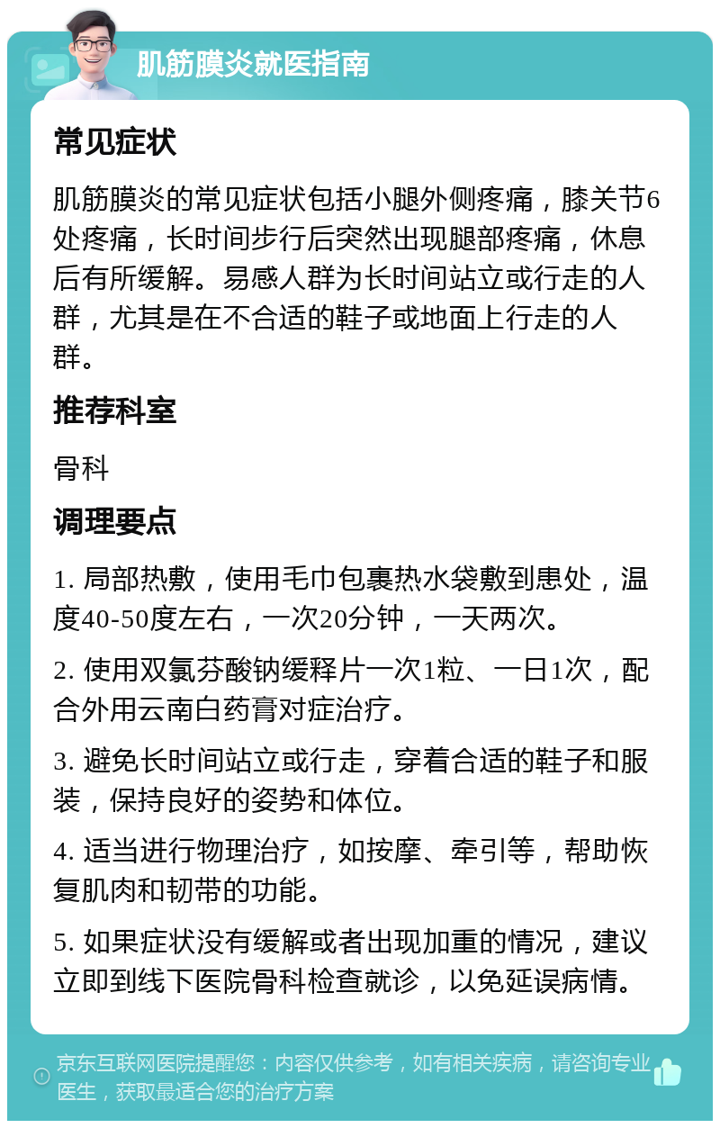 肌筋膜炎就医指南 常见症状 肌筋膜炎的常见症状包括小腿外侧疼痛，膝关节6处疼痛，长时间步行后突然出现腿部疼痛，休息后有所缓解。易感人群为长时间站立或行走的人群，尤其是在不合适的鞋子或地面上行走的人群。 推荐科室 骨科 调理要点 1. 局部热敷，使用毛巾包裹热水袋敷到患处，温度40-50度左右，一次20分钟，一天两次。 2. 使用双氯芬酸钠缓释片一次1粒、一日1次，配合外用云南白药膏对症治疗。 3. 避免长时间站立或行走，穿着合适的鞋子和服装，保持良好的姿势和体位。 4. 适当进行物理治疗，如按摩、牵引等，帮助恢复肌肉和韧带的功能。 5. 如果症状没有缓解或者出现加重的情况，建议立即到线下医院骨科检查就诊，以免延误病情。