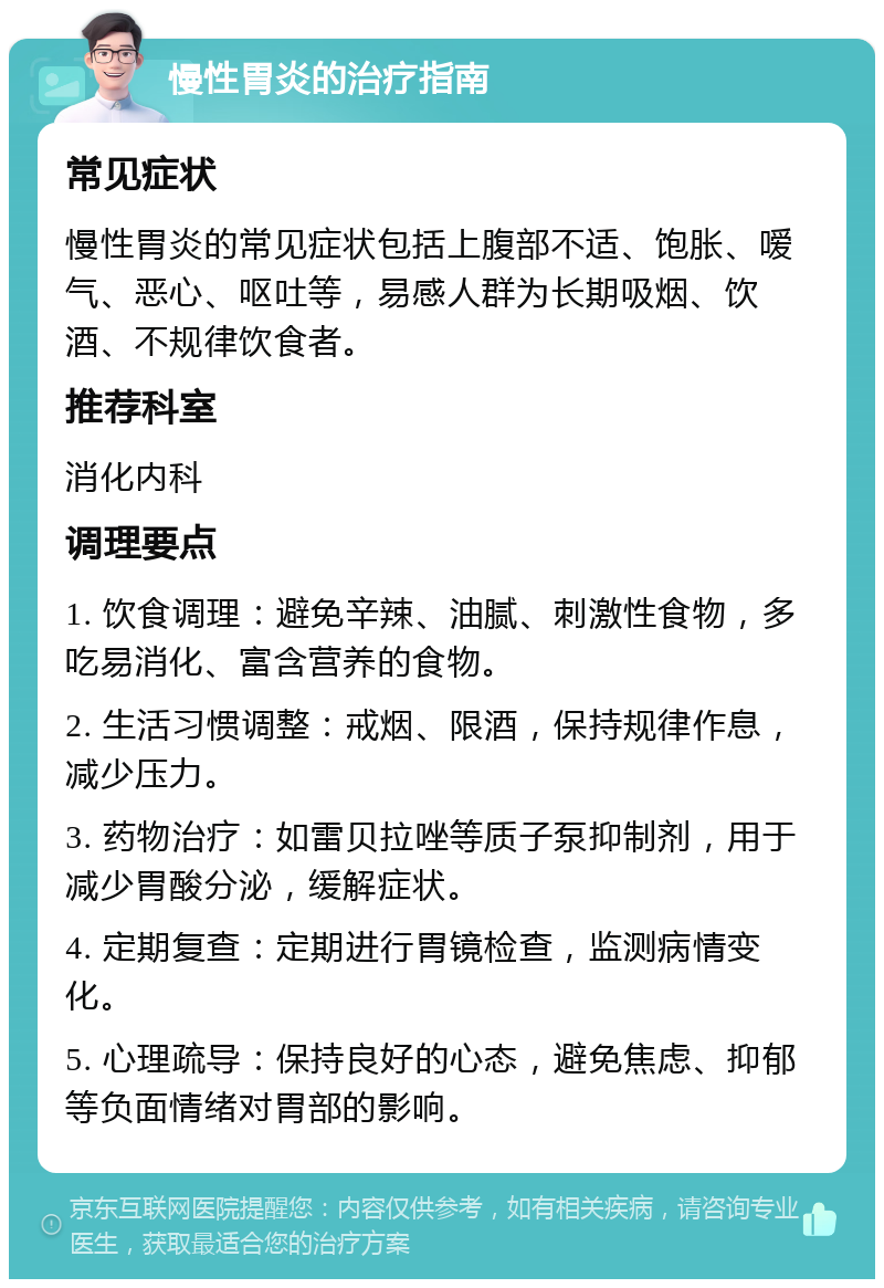 慢性胃炎的治疗指南 常见症状 慢性胃炎的常见症状包括上腹部不适、饱胀、嗳气、恶心、呕吐等，易感人群为长期吸烟、饮酒、不规律饮食者。 推荐科室 消化内科 调理要点 1. 饮食调理：避免辛辣、油腻、刺激性食物，多吃易消化、富含营养的食物。 2. 生活习惯调整：戒烟、限酒，保持规律作息，减少压力。 3. 药物治疗：如雷贝拉唑等质子泵抑制剂，用于减少胃酸分泌，缓解症状。 4. 定期复查：定期进行胃镜检查，监测病情变化。 5. 心理疏导：保持良好的心态，避免焦虑、抑郁等负面情绪对胃部的影响。