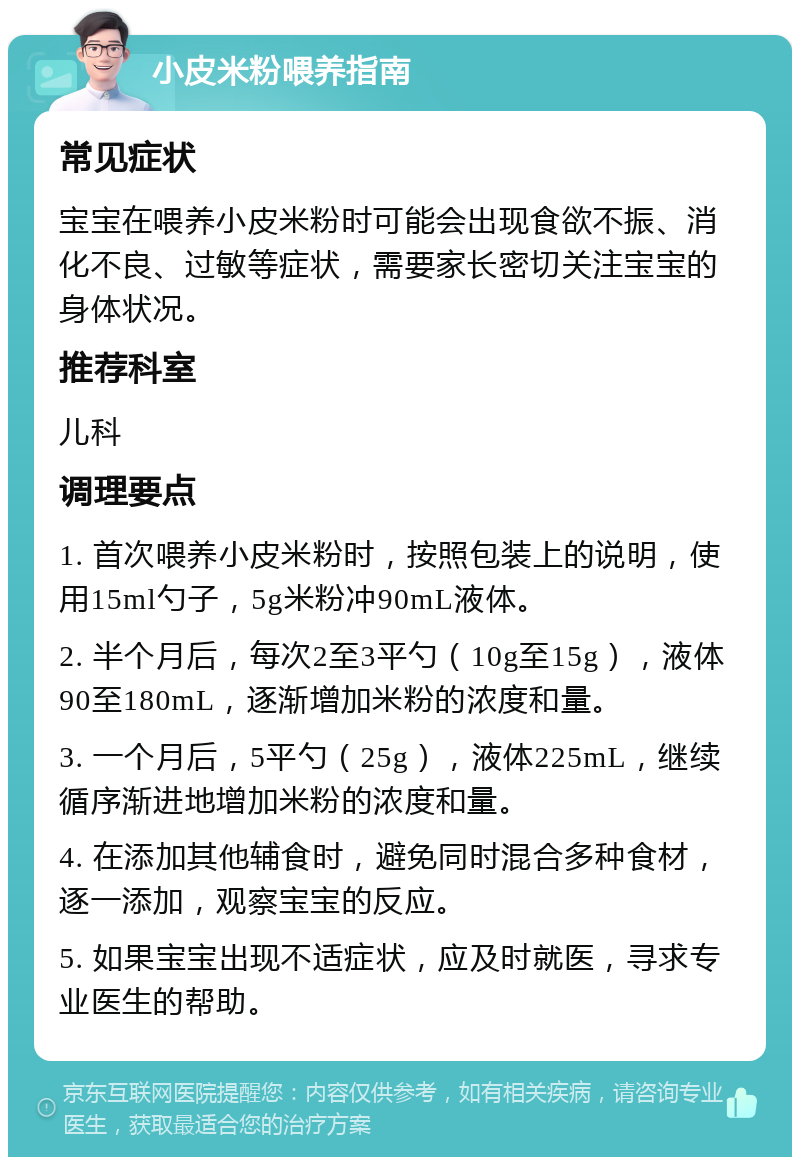 小皮米粉喂养指南 常见症状 宝宝在喂养小皮米粉时可能会出现食欲不振、消化不良、过敏等症状，需要家长密切关注宝宝的身体状况。 推荐科室 儿科 调理要点 1. 首次喂养小皮米粉时，按照包装上的说明，使用15ml勺子，5g米粉冲90mL液体。 2. 半个月后，每次2至3平勺（10g至15g），液体90至180mL，逐渐增加米粉的浓度和量。 3. 一个月后，5平勺（25g），液体225mL，继续循序渐进地增加米粉的浓度和量。 4. 在添加其他辅食时，避免同时混合多种食材，逐一添加，观察宝宝的反应。 5. 如果宝宝出现不适症状，应及时就医，寻求专业医生的帮助。