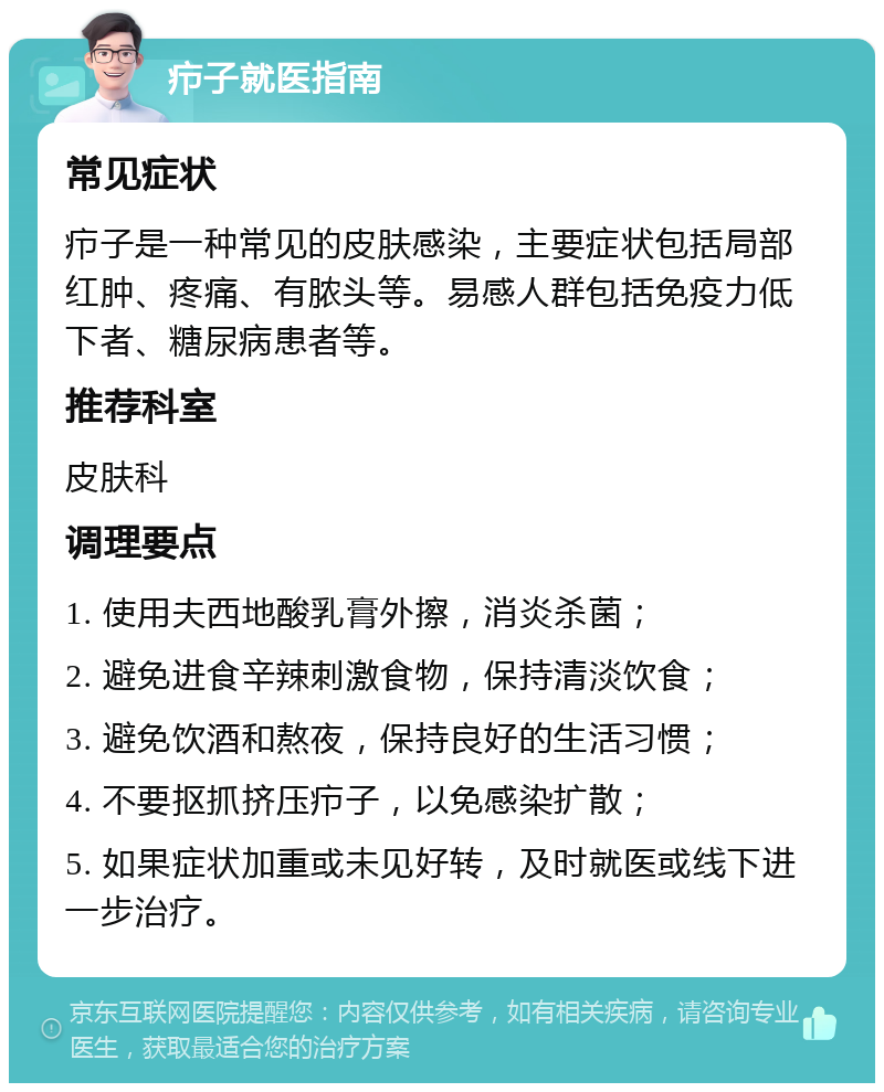 疖子就医指南 常见症状 疖子是一种常见的皮肤感染，主要症状包括局部红肿、疼痛、有脓头等。易感人群包括免疫力低下者、糖尿病患者等。 推荐科室 皮肤科 调理要点 1. 使用夫西地酸乳膏外擦，消炎杀菌； 2. 避免进食辛辣刺激食物，保持清淡饮食； 3. 避免饮酒和熬夜，保持良好的生活习惯； 4. 不要抠抓挤压疖子，以免感染扩散； 5. 如果症状加重或未见好转，及时就医或线下进一步治疗。