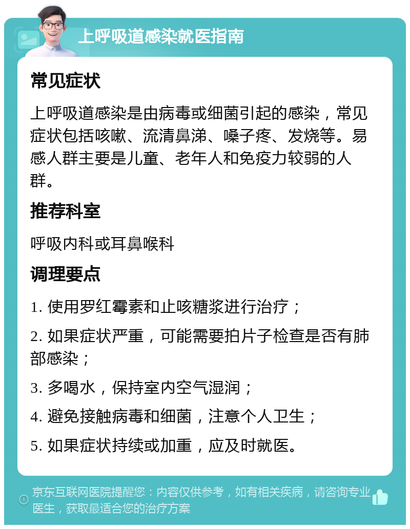 上呼吸道感染就医指南 常见症状 上呼吸道感染是由病毒或细菌引起的感染，常见症状包括咳嗽、流清鼻涕、嗓子疼、发烧等。易感人群主要是儿童、老年人和免疫力较弱的人群。 推荐科室 呼吸内科或耳鼻喉科 调理要点 1. 使用罗红霉素和止咳糖浆进行治疗； 2. 如果症状严重，可能需要拍片子检查是否有肺部感染； 3. 多喝水，保持室内空气湿润； 4. 避免接触病毒和细菌，注意个人卫生； 5. 如果症状持续或加重，应及时就医。