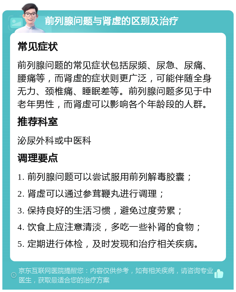 前列腺问题与肾虚的区别及治疗 常见症状 前列腺问题的常见症状包括尿频、尿急、尿痛、腰痛等，而肾虚的症状则更广泛，可能伴随全身无力、颈椎痛、睡眠差等。前列腺问题多见于中老年男性，而肾虚可以影响各个年龄段的人群。 推荐科室 泌尿外科或中医科 调理要点 1. 前列腺问题可以尝试服用前列解毒胶囊； 2. 肾虚可以通过参茸鞭丸进行调理； 3. 保持良好的生活习惯，避免过度劳累； 4. 饮食上应注意清淡，多吃一些补肾的食物； 5. 定期进行体检，及时发现和治疗相关疾病。