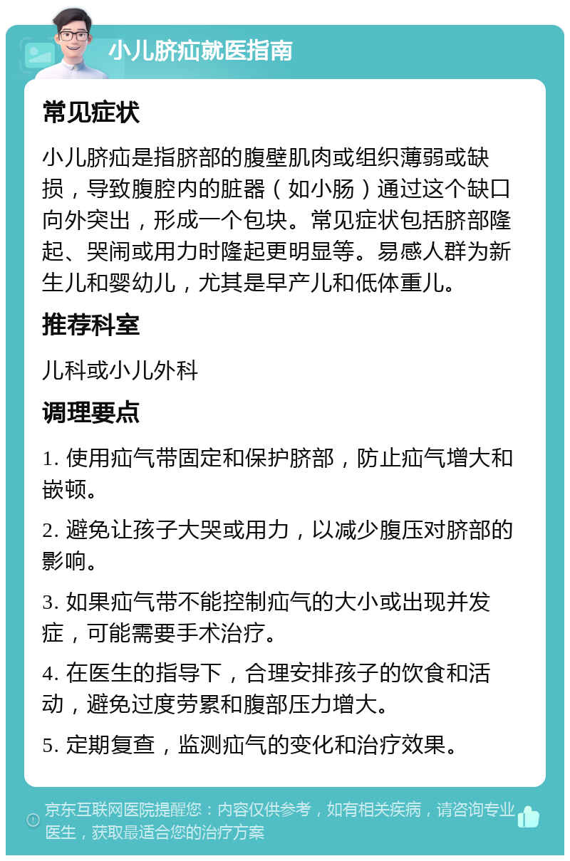 小儿脐疝就医指南 常见症状 小儿脐疝是指脐部的腹壁肌肉或组织薄弱或缺损，导致腹腔内的脏器（如小肠）通过这个缺口向外突出，形成一个包块。常见症状包括脐部隆起、哭闹或用力时隆起更明显等。易感人群为新生儿和婴幼儿，尤其是早产儿和低体重儿。 推荐科室 儿科或小儿外科 调理要点 1. 使用疝气带固定和保护脐部，防止疝气增大和嵌顿。 2. 避免让孩子大哭或用力，以减少腹压对脐部的影响。 3. 如果疝气带不能控制疝气的大小或出现并发症，可能需要手术治疗。 4. 在医生的指导下，合理安排孩子的饮食和活动，避免过度劳累和腹部压力增大。 5. 定期复查，监测疝气的变化和治疗效果。